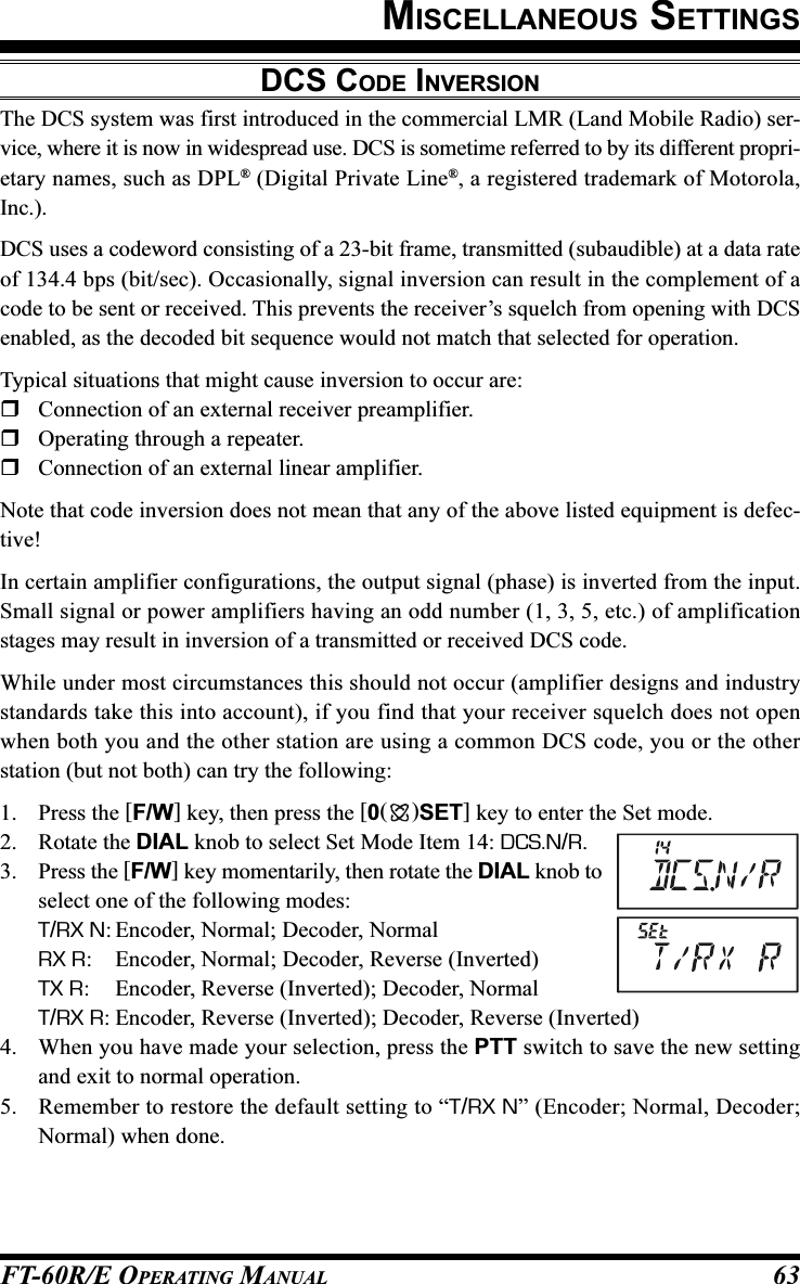 FT-60R/E OPERATING MANUAL 63DCS CODE INVERSIONThe DCS system was first introduced in the commercial LMR (Land Mobile Radio) ser-vice, where it is now in widespread use. DCS is sometime referred to by its different propri-etary names, such as DPL® (Digital Private Line®, a registered trademark of Motorola,Inc.).DCS uses a codeword consisting of a 23-bit frame, transmitted (subaudible) at a data rateof 134.4 bps (bit/sec). Occasionally, signal inversion can result in the complement of acode to be sent or received. This prevents the receiver’s squelch from opening with DCSenabled, as the decoded bit sequence would not match that selected for operation.Typical situations that might cause inversion to occur are:Connection of an external receiver preamplifier.Operating through a repeater.Connection of an external linear amplifier.Note that code inversion does not mean that any of the above listed equipment is defec-tive!In certain amplifier configurations, the output signal (phase) is inverted from the input.Small signal or power amplifiers having an odd number (1, 3, 5, etc.) of amplificationstages may result in inversion of a transmitted or received DCS code.While under most circumstances this should not occur (amplifier designs and industrystandards take this into account), if you find that your receiver squelch does not openwhen both you and the other station are using a common DCS code, you or the otherstation (but not both) can try the following:1. Press the [F/W] key, then press the [0()SET] key to enter the Set mode.2. Rotate the DIAL knob to select Set Mode Item 14: DCS.N/R.3. Press the [F/W] key momentarily, then rotate the DIAL knob toselect one of the following modes:T/RX N: Encoder, Normal; Decoder, NormalRX R: Encoder, Normal; Decoder, Reverse (Inverted)TX R: Encoder, Reverse (Inverted); Decoder, NormalT/RX R: Encoder, Reverse (Inverted); Decoder, Reverse (Inverted)4. When you have made your selection, press the PTT switch to save the new settingand exit to normal operation.5. Remember to restore the default setting to “T/RX N” (Encoder; Normal, Decoder;Normal) when done.MISCELLANEOUS SETTINGS