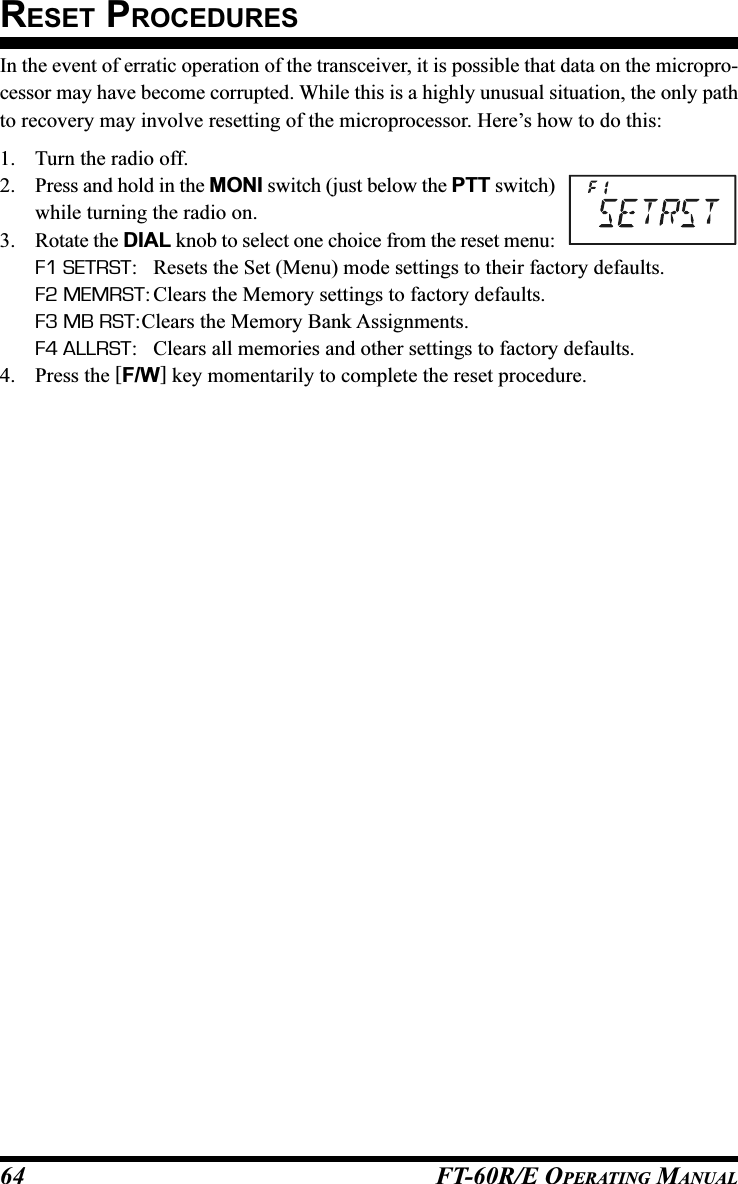 FT-60R/E OPERATING MANUAL64In the event of erratic operation of the transceiver, it is possible that data on the micropro-cessor may have become corrupted. While this is a highly unusual situation, the only pathto recovery may involve resetting of the microprocessor. Here’s how to do this:1. Turn the radio off.2. Press and hold in the MONI switch (just below the PTT switch)while turning the radio on.3. Rotate the DIAL knob to select one choice from the reset menu:F1 SETRST: Resets the Set (Menu) mode settings to their factory defaults.F2 MEMRST: Clears the Memory settings to factory defaults.F3 MB RST:Clears the Memory Bank Assignments.F4 ALLRST: Clears all memories and other settings to factory defaults.4. Press the [F/W] key momentarily to complete the reset procedure.RESET PROCEDURES