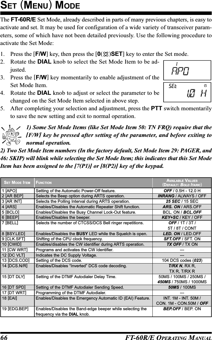 FT-60R/E OPERATING MANUAL66The FT-60R/E Set Mode, already described in parts of many previous chapters, is easy toactivate and set. It may be used for configuration of a wide variety of transceiver param-eters, some of which have not been detailed previously. Use the following procedure toactivate the Set Mode:1. Press the [F/W] key, then press the [0()SET] key to enter the Set mode.2. Rotate the DIAL knob to select the Set Mode Item to be ad-justed.3. Press the [F/W] key momentarily to enable adjustment of theSet Mode Item.4. Rotate the DIAL knob to adjust or select the parameter to bechanged on the Set Mode Item selected in above step.5. After completing your selection and adjustment, press the PTT switch momentarilyto save the new setting and exit to normal operation.1) Some Set Mode Items (like Set Mode Item 50: TN FRQ) require that the[F/W] key be pressed after setting of the parameter, and before exiting tonormal operation.2) Two Set Mode Item numbers (In the factory default, Set Mode Item 29: PAGER, and46: SKIP) will blink while selecting the Set Mode Item; this indicates that this Set ModeItem has been assigned to the [7(P1)] or [8(P2)] key of the keypad.SET (MENU) MODESET MODE ITEM1 [APO]2 [AR BEP]3 [AR INT]4 [ARS]5 [BCLO]6 [BEEP]7 [BELL]8 [BSY.LED]9 [CLK.SFT]10 [CWID]11 [CW WRT]12 [DC VLT]13 [DCS.COD]14 [DCS.N/R]15 [DT DLY]16 [DT SPD]17 [DT WRT]18 [EAI]19 [EDG.BEP]FUNCTIONSetting of the Automatic Power-Off feature.Selects the Beep option during ARTS operation.Selects the Polling Interval during ARTS operation.Enables/Disables the Automatic Repeater Shift function.Enables/Disables the Busy Channel Lock-Out feature.Enables/Disables the beeper.Selects the number of CTCSS/DCS Bell ringer repetitions.Enables/Disables the BUSY LED while the Squelch is open.Shifting of the CPU clock frequency.Enables/disables the CW identifier during ARTS operation.Programs and activates the CW Identifier.Indicates the DC Supply Voltage.Setting of the DCS code.Enables/Disables “Inverted” DCS code decoding.Setting of the DTMF Autodialer Delay Time.Setting of the DTMF Autodialer Sending Speed.Programming of the DTMF Autodialer.Enables/Disables the Emergency Automatic ID (EAI) Feature.Enables/Disables the Band-edge beeper while selecting thefrequency via the DIAL knob.AVAILABLE VALUES(DEFAULT: BOLD ITARIC)OFF / 0.5H - 12.0 HINRANG / ALWAYS / OFF25 SEC / 15 SECARS. ON / ARS.OFFBCL. ON / BCL.OFFKEY+SC / KEY / OFFOFF / 1T / 3T /5T / 8T / CONTLED. ON / LED.OFFSFT.OFF / SFT. ONTX OFF / TX ON------104 DCS codes (023)T/RX N, RX R,TX R, T/RX R50MS / 100MS / 250MS /450MS / 750MS / 1000MS50MS / 100MS---INT. 1M - INT. 50M /CON. 1M - CON.50M / OFFBEP.OFF / BEP. ON