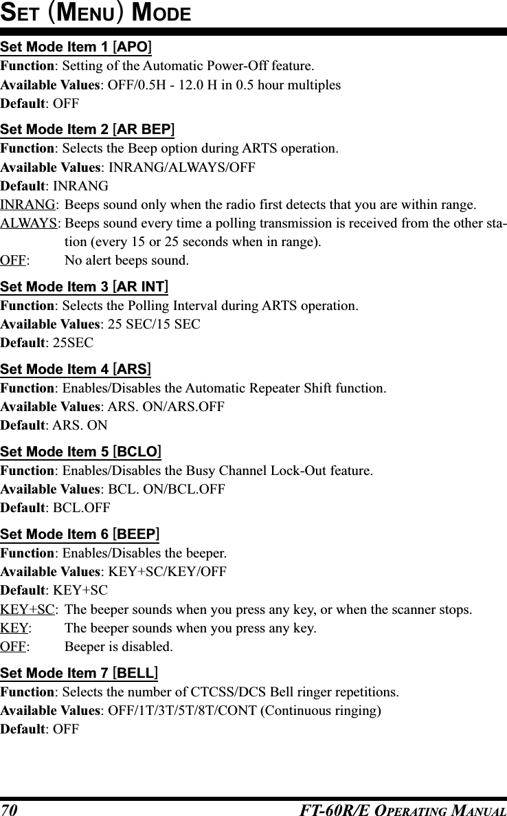 FT-60R/E OPERATING MANUAL70Set Mode Item 1 [APO]Function: Setting of the Automatic Power-Off feature.Available Values: OFF/0.5H - 12.0 H in 0.5 hour multiplesDefault: OFFSet Mode Item 2 [AR BEP]Function: Selects the Beep option during ARTS operation.Available Values: INRANG/ALWAYS/OFFDefault: INRANGINRANG: Beeps sound only when the radio first detects that you are within range.ALWAYS: Beeps sound every time a polling transmission is received from the other sta-tion (every 15 or 25 seconds when in range).OFF: No alert beeps sound.Set Mode Item 3 [AR INT]Function: Selects the Polling Interval during ARTS operation.Available Values: 25 SEC/15 SECDefault: 25SECSet Mode Item 4 [ARS]Function: Enables/Disables the Automatic Repeater Shift function.Available Values: ARS. ON/ARS.OFFDefault: ARS. ONSet Mode Item 5 [BCLO]Function: Enables/Disables the Busy Channel Lock-Out feature.Available Values: BCL. ON/BCL.OFFDefault: BCL.OFFSet Mode Item 6 [BEEP]Function: Enables/Disables the beeper.Available Values: KEY+SC/KEY/OFFDefault: KEY+SCKEY+SC: The beeper sounds when you press any key, or when the scanner stops.KEY: The beeper sounds when you press any key.OFF: Beeper is disabled.Set Mode Item 7 [BELL]Function: Selects the number of CTCSS/DCS Bell ringer repetitions.Available Values: OFF/1T/3T/5T/8T/CONT (Continuous ringing)Default: OFFSET (MENU) MODE