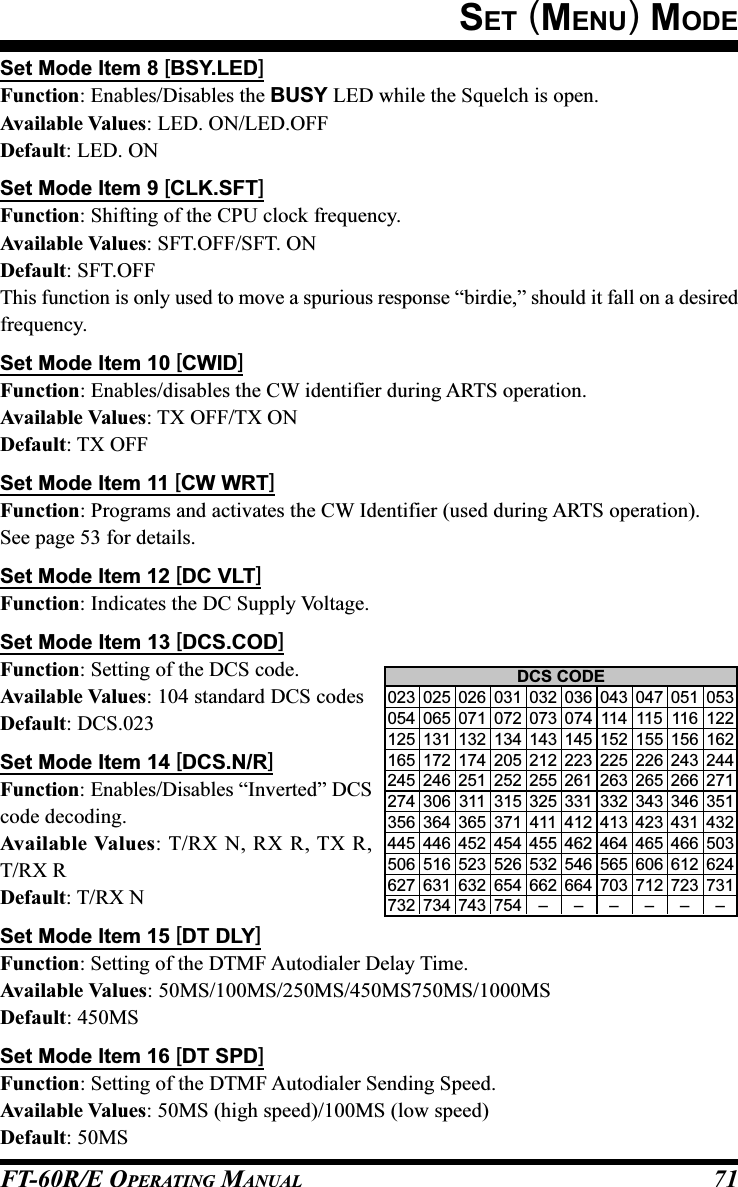 FT-60R/E OPERATING MANUAL 71Set Mode Item 8 [BSY.LED]Function: Enables/Disables the BUSY LED while the Squelch is open.Available Values: LED. ON/LED.OFFDefault: LED. ONSet Mode Item 9 [CLK.SFT]Function: Shifting of the CPU clock frequency.Available Values: SFT.OFF/SFT. ONDefault: SFT.OFFThis function is only used to move a spurious response “birdie,” should it fall on a desiredfrequency.Set Mode Item 10 [CWID]Function: Enables/disables the CW identifier during ARTS operation.Available Values: TX OFF/TX ONDefault: TX OFFSet Mode Item 11 [CW WRT]Function: Programs and activates the CW Identifier (used during ARTS operation).See page 53 for details.Set Mode Item 12 [DC VLT]Function: Indicates the DC Supply Voltage.Set Mode Item 13 [DCS.COD]Function: Setting of the DCS code.Available Values: 104 standard DCS codesDefault: DCS.023Set Mode Item 14 [DCS.N/R]Function: Enables/Disables “Inverted” DCScode decoding.Available Values: T/RX N, RX R, TX R,T/RX RDefault: T/RX NSet Mode Item 15 [DT DLY]Function: Setting of the DTMF Autodialer Delay Time.Available Values: 50MS/100MS/250MS/450MS750MS/1000MSDefault: 450MSSet Mode Item 16 [DT SPD]Function: Setting of the DTMF Autodialer Sending Speed.Available Values: 50MS (high speed)/100MS (low speed)Default: 50MSDCS CODE023 025 026 031 032 036 043 047 051 053054 065 071 072 073 074 114 115 116 122125 131 132 134 143 145 152 155 156 162165 172 174 205 212 223 225 226 243 244245 246 251 252 255 261 263 265 266 271274 306 311 315 325 331 332 343 346 351356 364 365 371 411 412 413 423 431 432445 446 452 454 455 462 464 465 466 503506 516 523 526 532 546 565 606 612 624627 631 632 654 662 664 703 712 723 731732 734 743 754 – – – – – –SET (MENU) MODE