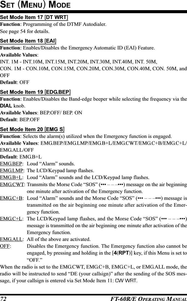 FT-60R/E OPERATING MANUAL72Set Mode Item 17 [DT WRT]Function: Programming of the DTMF Autodialer.See page 54 for details.Set Mode Item 18 [EAI]Function: Enables/Disables the Emergency Automatic ID (EAI) Feature.Available Values:INT. 1M - INT.10M, INT.15M, INT.20M, INT.30M, INT.40M, INT. 50M,CON. 1M - CON.10M, CON.15M, CON.20M, CON.30M, CON.40M, CON. 50M, andOFFDefault: OFFSet Mode Item 19 [EDG.BEP]Function: Enables/Disables the Band-edge beeper while selecting the frequency via theDIAL knob.Available Values: BEP.OFF/ BEP. ONDefault: BEP.OFFSet Mode Item 20 [EMG S]Function: Selects the alarm(s) utilized when the Emergency function is engaged.Available Values: EMG.BEP/EMG.LMP/EMG.B+L/EMG.CWT/EMG.C+B/EMG.C+L/EMG.ALL/OFFDefault: EMG.B+LEMG.BEP: Loud “Alarm” sounds.EMG.LMP: The LCD/Keypad lamp flashes.EMG.B+L: Loud “Alarm” sounds and the LCD/Keypad lamp flashes.EMG.CWT: Transmits the Morse Code “SOS” (••• – – –•••) message on the air beginningone minute after activation of the Emergency function.EMG.C+B: Loud “Alarm” sounds and the Morse Code “SOS” (••• – – –•••) message istransmitted on the air beginning one minute after activation of the Emer-gency function.EMG.C+L: The LCD/Keypad lamp flashes, and the Morse Code “SOS” (••• – – –•••)message is transmitted on the air beginning one minute after activation of theEmergency function.EMG.ALL: All of the above are activated.OFF: Disables the Emergency function. The Emergency function also cannot beengaged, by pressing and holding in the [4(RPT)] key, if this Menu is set to“OFF.”When the radio is set to the EMG.CWT, EMG.C+B, EMG.C+L, or EMG.ALL mode, theradio will be instructed to send “DE (your callsign)” after the sending of the SOS mes-sage, if your callsign is entered via Set Mode Item 11: CW WRT.SET (MENU) MODE