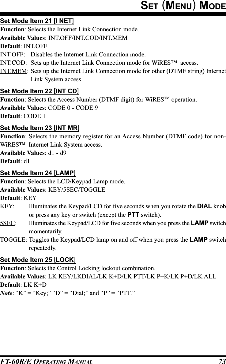 FT-60R/E OPERATING MANUAL 73Set Mode Item 21 [I NET]Function: Selects the Internet Link Connection mode.Available Values: INT.OFF/INT.COD/INT.MEMDefault: INT.OFFINT.OFF: Disables the Internet Link Connection mode.INT.COD: Sets up the Internet Link Connection mode for WiRES™  access.INT.MEM: Sets up the Internet Link Connection mode for other (DTMF string) InternetLink System access.Set Mode Item 22 [INT CD]Function: Selects the Access Number (DTMF digit) for WiRESTM operation.Available Values: CODE 0 - CODE 9Default: CODE 1Set Mode Item 23 [INT MR]Function: Selects the memory register for an Access Number (DTMF code) for non-WiRES™  Internet Link System access.Available Values: d1 - d9Default: d1Set Mode Item 24 [LAMP]Function: Selects the LCD/Keypad Lamp mode.Available Values: KEY/5SEC/TOGGLEDefault: KEYKEY: Illuminates the Keypad/LCD for five seconds when you rotate the DIAL knobor press any key or switch (except the PTT switch).5SEC: Illuminates the Keypad/LCD for five seconds when you press the LAMP switchmomentarily.TOGGLE: Toggles the Keypad/LCD lamp on and off when you press the LAMP switchrepeatedly.Set Mode Item 25 [LOCK]Function: Selects the Control Locking lockout combination.Available Values: LK KEY/LKDIAL/LK K+D/LK PTT/LK P+K/LK P+D/LK ALLDefault: LK K+DNote: “K” = “Key;” “D” = “Dial;” and “P” = “PTT.”SET (MENU) MODE