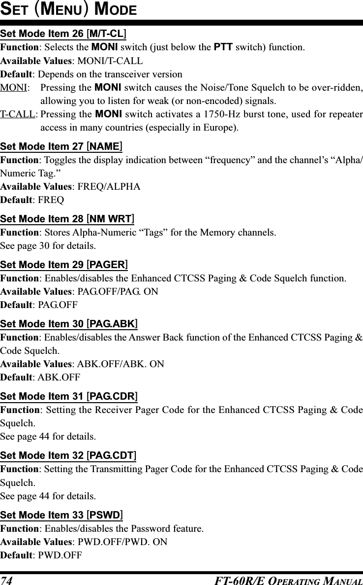 FT-60R/E OPERATING MANUAL74Set Mode Item 26 [M/T-CL]Function: Selects the MONI switch (just below the PTT switch) function.Available Values: MONI/T-CALLDefault: Depends on the transceiver versionMONI: Pressing the MONI switch causes the Noise/Tone Squelch to be over-ridden,allowing you to listen for weak (or non-encoded) signals.T-CALL: Pressing the MONI switch activates a 1750-Hz burst tone, used for repeateraccess in many countries (especially in Europe).Set Mode Item 27 [NAME]Function: Toggles the display indication between “frequency” and the channel’s “Alpha/Numeric Tag.”Available Values: FREQ/ALPHADefault: FREQSet Mode Item 28 [NM WRT]Function: Stores Alpha-Numeric “Tags” for the Memory channels.See page 30 for details.Set Mode Item 29 [PAGER]Function: Enables/disables the Enhanced CTCSS Paging &amp; Code Squelch function.Available Values: PAG.OFF/PAG. ONDefault: PAG.OFFSet Mode Item 30 [PAG.ABK]Function: Enables/disables the Answer Back function of the Enhanced CTCSS Paging &amp;Code Squelch.Available Values: ABK.OFF/ABK. ONDefault: ABK.OFFSet Mode Item 31 [PAG.CDR]Function: Setting the Receiver Pager Code for the Enhanced CTCSS Paging &amp; CodeSquelch.See page 44 for details.Set Mode Item 32 [PAG.CDT]Function: Setting the Transmitting Pager Code for the Enhanced CTCSS Paging &amp; CodeSquelch.See page 44 for details.Set Mode Item 33 [PSWD]Function: Enables/disables the Password feature.Available Values: PWD.OFF/PWD. ONDefault: PWD.OFFSET (MENU) MODE