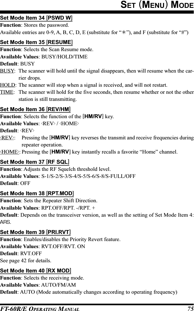 FT-60R/E OPERATING MANUAL 75Set Mode Item 34 [PSWD W]Function: Stores the password.Available entries are 0-9, A, B, C, D, E (substitute for “”), and F (substitute for “#”)Set Mode Item 35 [RESUME]Function: Selects the Scan Resume mode.Available Values: BUSY/HOLD/TIMEDefault: BUSYBUSY: The scanner will hold until the signal disappears, then will resume when the car-rier drops.HOLD: The scanner will stop when a signal is received, and will not restart.TIME: The scanner will hold for the five seconds, then resume whether or not the otherstation is still transmitting.Set Mode Item 36 [REV/HM]Function: Selects the function of the [HM/RV] key.Available Values: &lt;REV&gt; / &lt;HOME&gt;Default: &lt;REV&gt;&lt;REV&gt;: Pressing the [HM/RV] key reverses the transmit and receive frequencies duringrepeater operation.&lt;HOME&gt;: Pressing the [HM/RV] key instantly recalls a favorite “Home” channel.Set Mode Item 37 [RF SQL]Function: Adjusts the RF Squelch threshold level.Available Values: S-1/S-2/S-3/S-4/S-5/S-6/S-8/S-FULL/OFFDefault: OFFSet Mode Item 38 [RPT.MOD]Function: Sets the Repeater Shift Direction.Available Values: RPT.OFF/RPT. -/RPT. +Default: Depends on the transceiver version, as well as the setting of Set Mode Item 4:ARS.Set Mode Item 39 [PRI.RVT]Function: Enables/disables the Priority Revert feature.Available Values: RVT.OFF/RVT. ONDefault: RVT.OFFSee page 42 for details.Set Mode Item 40 [RX MOD]Function: Selects the receiving mode.Available Values: AUTO/FM/AMDefault: AUTO (Mode automatically changes according to operating frequency)SET (MENU) MODE