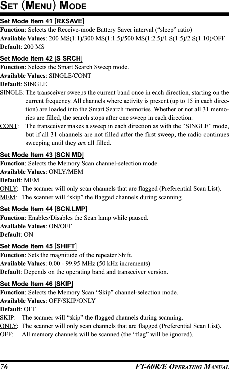 FT-60R/E OPERATING MANUAL76Set Mode Item 41 [RXSAVE]Function: Selects the Receive-mode Battery Saver interval (“sleep” ratio)Available Values: 200 MS(1:1)/300 MS(1:1.5)/500 MS(1:2.5)/1 S(1:5)/2 S(1:10)/OFFDefault: 200 MSSet Mode Item 42 [S SRCH]Function: Selects the Smart Search Sweep mode.Available Values: SINGLE/CONTDefault: SINGLESINGLE: The transceiver sweeps the current band once in each direction, starting on thecurrent frequency. All channels where activity is present (up to 15 in each direc-tion) are loaded into the Smart Search memories. Whether or not all 31 memo-ries are filled, the search stops after one sweep in each direction.CONT: The transceiver makes a sweep in each direction as with the “SINGLE” mode,but if all 31 channels are not filled after the first sweep, the radio continuessweeping until they are all filled.Set Mode Item 43 [SCN MD]Function: Selects the Memory Scan channel-selection mode.Available Values: ONLY/MEMDefault: MEMONLY: The scanner will only scan channels that are flagged (Preferential Scan List).MEM: The scanner will “skip” the flagged channels during scanning.Set Mode Item 44 [SCN.LMP]Function: Enables/Disables the Scan lamp while paused.Available Values: ON/OFFDefault: ONSet Mode Item 45 [SHIFT]Function: Sets the magnitude of the repeater Shift.Available Values: 0.00 - 99.95 MHz (50 kHz increments)Default: Depends on the operating band and transceiver version.Set Mode Item 46 [SKIP]Function: Selects the Memory Scan “Skip” channel-selection mode.Available Values: OFF/SKIP/ONLYDefault: OFFSKIP: The scanner will “skip” the flagged channels during scanning.ONLY: The scanner will only scan channels that are flagged (Preferential Scan List).OFF: All memory channels will be scanned (the “flag” will be ignored).SET (MENU) MODE