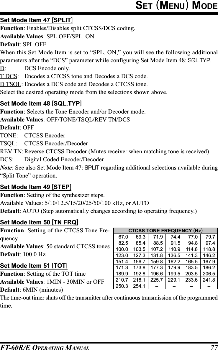 FT-60R/E OPERATING MANUAL 77Set Mode Item 47 [SPLIT]Function: Enables/Disables split CTCSS/DCS coding.Available Values: SPL.OFF/SPL. ONDefault: SPL.OFFWhen this Set Mode Item is set to “SPL. ON,” you will see the following additionalparameters after the “DCS” parameter while configuring Set Mode Item 48: SQL.TYP.D: DCS Encode only.T DCS: Encodes a CTCSS tone and Decodes a DCS code.D TSQL: Encodes a DCS code and Decodes a CTCSS tone.Select the desired operating mode from the selections shown above.Set Mode Item 48 [SQL.TYP]Function: Selects the Tone Encoder and/or Decoder mode.Available Values: OFF/TONE/TSQL/REV TN/DCSDefault: OFFTONE: CTCSS EncoderTSQL: CTCSS Encoder/DecoderREV TN:Reverse CTCSS Decoder (Mutes receiver when matching tone is received)DCS: Digital Coded Encoder/DecoderNote: See also Set Mode Item 47: SPLIT regarding additional selections available during“Split Tone” operation.Set Mode Item 49 [STEP]Function: Setting of the synthesizer steps.Available Values: 5/10/12.5/15/20/25/50/100 kHz, or AUTODefault: AUTO (Step automatically changes according to operating frequency.)Set Mode Item 50 [TN FRQ]Function: Setting of the CTCSS Tone Fre-quency.Available Values: 50 standard CTCSS tonesDefault: 100.0 HzSet Mode Item 51 [TOT]Function: Setting of the TOT timeAvailable Values: 1MIN - 30MIN or OFFDefault: 6MIN (minutes)The time-out timer shuts off the transmitter after continuous transmission of the programmedtime.CTCSS TONE FREQUENCY (Hz)  67.0   69.3   71.9   74.4   77.0   79.7  82.5   85.4   88.5   91.5   94.8   97.4100.0 103.5 107.2 110.9 114.8 118.8123.0 127.3 131.8 136.5 141.3 146.2151.4 156.7 159.8 162.2 165.5 167.9171.3 173.8 177.3 179.9 183.5 186.2189.9 192.8 196.6 199.5 203.5 206.5210.7 218.1 225.7 229.1 233.6 241.8250.3 254.1 ––––SET (MENU) MODE