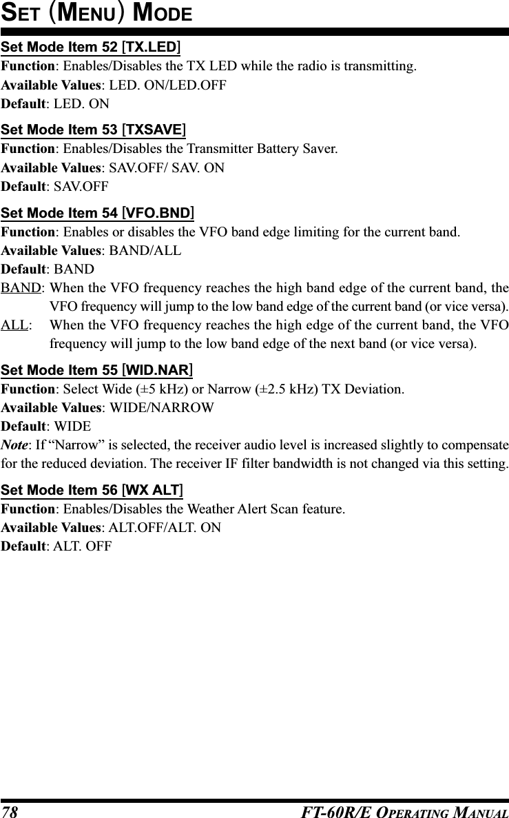 FT-60R/E OPERATING MANUAL78Set Mode Item 52 [TX.LED]Function: Enables/Disables the TX LED while the radio is transmitting.Available Values: LED. ON/LED.OFFDefault: LED. ONSet Mode Item 53 [TXSAVE]Function: Enables/Disables the Transmitter Battery Saver.Available Values: SAV.OFF/ SAV. ONDefault: SAV.OFFSet Mode Item 54 [VFO.BND]Function: Enables or disables the VFO band edge limiting for the current band.Available Values: BAND/ALLDefault: BANDBAND: When the VFO frequency reaches the high band edge of the current band, theVFO frequency will jump to the low band edge of the current band (or vice versa).ALL: When the VFO frequency reaches the high edge of the current band, the VFOfrequency will jump to the low band edge of the next band (or vice versa).Set Mode Item 55 [WID.NAR]Function: Select Wide (±5 kHz) or Narrow (±2.5 kHz) TX Deviation.Available Values: WIDE/NARROWDefault: WIDENote: If “Narrow” is selected, the receiver audio level is increased slightly to compensatefor the reduced deviation. The receiver IF filter bandwidth is not changed via this setting.Set Mode Item 56 [WX ALT]Function: Enables/Disables the Weather Alert Scan feature.Available Values: ALT.OFF/ALT. ONDefault: ALT. OFFSET (MENU) MODE