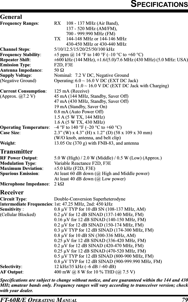 FT-60R/E OPERATING MANUAL 79SPECIFICATIONSGeneralFrequency Ranges: RX 108 - 137 MHz (Air Band),137 - 520 MHz (AM/FM),700 - 999.990 MHz (FM)TX 144-148 MHz or 144-146 MHz430-450 MHz or 430-440 MHzChannel Steps: 5/10/12.5/15/20/25/50/100 kHzFrequency Stability: ±5 ppm @ 14 °F to 140 °F (–10 °C to +60 °C)Repeater Shift: ±600 kHz (144 MHz), ±1.6/(5.0)/7.6 MHz (430 MHz) (5.0 MHz: USA)Emission Type: F2D, F3EAntenna Impedance: 50 ΩSupply Voltage: Nominal: 7.2 V DC, Negative Ground(Negative Ground) Operating: 6.0 ~ 16.0 V DC (EXT DC Jack)11.0 ~ 16.0 V DC (EXT DC Jack with Charging)Current Consumption: 125 mA (Receive)(Approx. @7.2 V) 45 mA (144 MHz, Standby, Saver Off)47 mA (430 MHz, Standby, Saver Off)19 mA (Standby, Saver On)0.8 mA (Auto Power Off)1.5 A (5 W TX, 144 MHz)1.6 A (5 W TX, 430 MHz)Operating Temperature: –4 °F to 140 °F (–20 °C to +60 °C)Case Size: 2.3” (W) x 4.3” (H) x 1.2” (D) (58 x 109 x 30 mm)(W/O knob, antenna, and belt clip)Weight: 13.05 Oz (370 g) with FNB-83, and antennaTransmitterRF Power Output: 5.0 W (High) / 2.0 W (Middle) / 0.5 W (Low) (Approx.)Modulation Type: Variable Reactance F2D, F3EMaximum Deviation: ±5.0 kHz (F2D, F3E)Spurious Emission: At least 60 dB down (@ High and Middle power)At least 40 dB down (@ Low power)Microphone Impedance:2 kΩReceiverCircuit Type: Double-Conversion SuperheterodyneIntermediate Frequencies: 1st: 47.25 MHz, 2nd: 450 kHzSensitivity : 0.8 µV TYP for 10 dB SN (108-137 MHz, AM)(Cellular Blocked) 0.2 µV for 12 dB SINAD (137-140 MHz, FM)0.16 µV for 12 dB SINAD (140-150 MHz, FM)0.2 µV for 12 dB SINAD (150-174 MHz, FM)0.3 µV TYP for 12 dB SINAD (174-300 MHz, FM)0.8 µV for 10 dB SN (300-336 MHz, AM)0.25 µV for 12 dB SINAD (336-420 MHz, FM)0.2 µV for 12 dB SINAD (420-470 MHz, FM)0.25 µV for 12 dB SINAD (470-520 MHz, FM)0.5 µV TYP for 12 dB SINAD (800-900 MHz, FM)0.8 µV TYP for 12 dB SINAD (900-999.990 MHz, FM)Selectivity: 12 kHz/35 kHz (–6 dB /–60 dB)AF Output: 400 mW @ 8 W for 10 % THD (@ 7.5 V)Specifications are subject to change without notice, and are guaranteed within the 144 and 430MHz amateur bands only. Frequency ranges will vary according to transceiver version; checkwith your dealer.