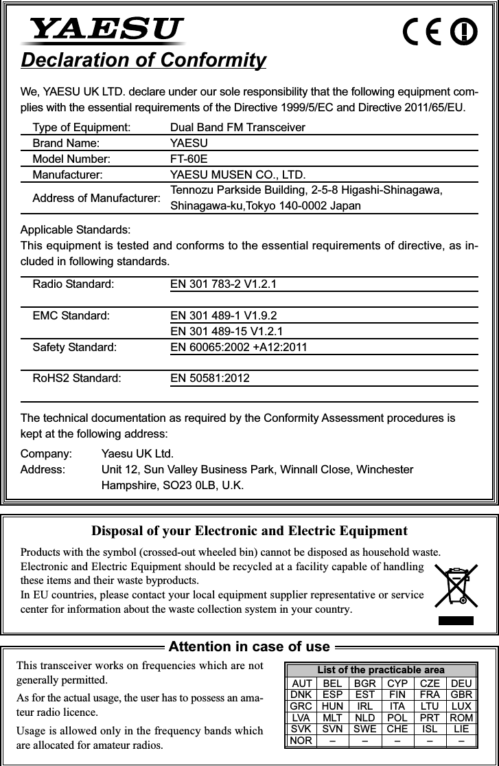 Disposal of your Electronic and Electric EquipmentProducts with the symbol (crossed-out wheeled bin) cannot be disposed as household waste.Electronic and Electric Equipment should be recycled at a facility capable of handlingthese items and their waste byproducts.In EU countries, please contact your local equipment supplier representative or servicecenter for information about the waste collection system in your country.This transceiver works on frequencies which are notgenerally permitted.As for the actual usage, the user has to possess an ama-teur radio licence.Usage is allowed only in the frequency bands whichare allocated for amateur radios.Attention in case of useDeclaration of ConformityWe, YAESU UK LTD. declare under our sole responsibility that the following equipment com-plies with the essential requirements of the Directive 1999/5/EC and Directive 2011/65/EU.Type of Equipment: Dual Band FM TransceiverBrand Name: YAESUModel Number: FT-60EManufacturer: YAESU MUSEN CO., LTD.Address of Manufacturer: Tennozu Parkside Building, 2-5-8 Higashi-Shinagawa,Shinagawa-ku,Tokyo 140-0002 JapanApplicable Standards:This equipment is tested and conforms to the essential requirements of directive, as in-cluded in following standards.Radio Standard: EN 301 783-2 V1.2.1EMC Standard: EN 301 489-1 V1.9.2EN 301 489-15 V1.2.1Safety Standard: EN 60065:2002 +A12:2011RoHS2 Standard: EN 50581:2012The technical documentation as required by the Conformity Assessment procedures iskept at the following address:Company: Yaesu UK Ltd.Address: Unit 12, Sun Valley Business Park, Winnall Close, WinchesterHampshire, SO23 0LB, U.K.List of the practicable area AUT BEL BGR CYP CZE DEUDNK ESP EST FIN FRA GBRGRC HUN IRL ITA LTU LUXLVA MLT NLD POL PRT ROMSVK SVN SWE CHE ISL LIENOR – – – – –