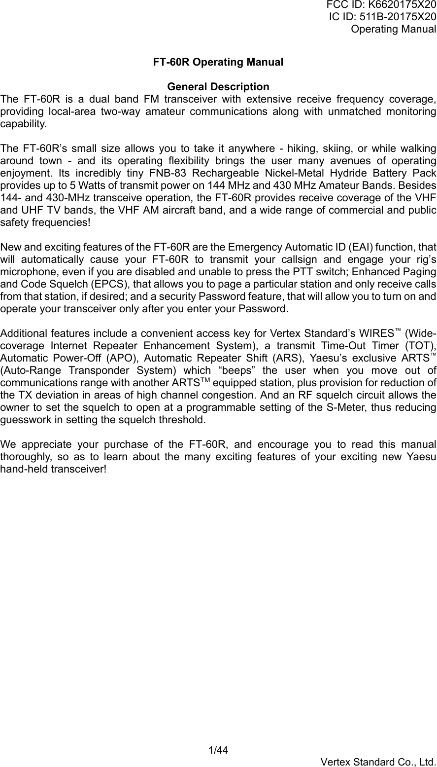 FCC ID: K6620175X20IC ID: 511B-20175X20Operating Manual 1/44Vertex Standard Co., Ltd.FT-60R Operating ManualGeneral DescriptionThe FT-60R is a dual band FM transceiver with extensive receive frequency coverage,providing local-area two-way amateur communications along with unmatched monitoringcapability.The FT-60R’s small size allows you to take it anywhere - hiking, skiing, or while walkingaround town - and its operating flexibility brings the user many avenues of operatingenjoyment. Its incredibly tiny FNB-83 Rechargeable Nickel-Metal Hydride Battery Packprovides up to 5 Watts of transmit power on 144 MHz and 430 MHz Amateur Bands. Besides144- and 430-MHz transceive operation, the FT-60R provides receive coverage of the VHFand UHF TV bands, the VHF AM aircraft band, and a wide range of commercial and publicsafety frequencies!New and exciting features of the FT-60R are the Emergency Automatic ID (EAI) function, thatwill automatically cause your FT-60R to transmit your callsign and engage your rig’smicrophone, even if you are disabled and unable to press the PTT switch; Enhanced Pagingand Code Squelch (EPCS), that allows you to page a particular station and only receive callsfrom that station, if desired; and a security Password feature, that will allow you to turn on andoperate your transceiver only after you enter your Password.Additional features include a convenient access key for Vertex Standard’s WIRES™ (Wide-coverage Internet Repeater Enhancement System), a transmit Time-Out Timer (TOT),Automatic Power-Off (APO), Automatic Repeater Shift (ARS), Yaesu’s exclusive ARTS™(Auto-Range Transponder System) which “beeps” the user when you move out ofcommunications range with another ARTSTM equipped station, plus provision for reduction ofthe TX deviation in areas of high channel congestion. And an RF squelch circuit allows theowner to set the squelch to open at a programmable setting of the S-Meter, thus reducingguesswork in setting the squelch threshold.We appreciate your purchase of the FT-60R, and encourage you to read this manualthoroughly, so as to learn about the many exciting features of your exciting new Yaesuhand-held transceiver!
