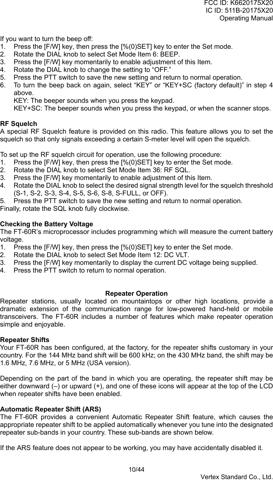 FCC ID: K6620175X20IC ID: 511B-20175X20Operating Manual 10/44Vertex Standard Co., Ltd.If you want to turn the beep off:1.  Press the [F/W] key, then press the [%(0)SET] key to enter the Set mode.2.  Rotate the DIAL knob to select Set Mode Item 6: BEEP.3.  Press the [F/W] key momentarily to enable adjustment of this Item.4.  Rotate the DIAL knob to change the setting to “OFF.”5.  Press the PTT switch to save the new setting and return to normal operation.6.  To turn the beep back on again, select “KEY” or “KEY+SC (factory default)” in step 4above.KEY: The beeper sounds when you press the keypad.KEY+SC: The beeper sounds when you press the keypad, or when the scanner stops.RF SquelchA special RF Squelch feature is provided on this radio. This feature allows you to set thesquelch so that only signals exceeding a certain S-meter level will open the squelch.To set up the RF squelch circuit for operation, use the following procedure:1.  Press the [F/W] key, then press the [%(0)SET] key to enter the Set mode.2.  Rotate the DIAL knob to select Set Mode Item 36: RF SQL.3.  Press the [F/W] key momentarily to enable adjustment of this Item.4.  Rotate the DIAL knob to select the desired signal strength level for the squelch threshold(S-1, S-2, S-3, S-4, S-5, S-6, S-8, S-FULL, or OFF).5.  Press the PTT switch to save the new setting and return to normal operation.Finally, rotate the SQL knob fully clockwise.Checking the Battery VoltageThe FT-60R’s microprocessor includes programming which will measure the current batteryvoltage.1.  Press the [F/W] key, then press the [%(0)SET] key to enter the Set mode.2.  Rotate the DIAL knob to select Set Mode Item 12: DC VLT.3.  Press the [F/W] key momentarily to display the current DC voltage being supplied.4.  Press the PTT switch to return to normal operation.Repeater OperationRepeater stations, usually located on mountaintops or other high locations, provide adramatic extension of the communication range for low-powered hand-held or mobiletransceivers. The FT-60R includes a number of features which make repeater operationsimple and enjoyable.Repeater ShiftsYour FT-60R has been configured, at the factory, for the repeater shifts customary in yourcountry. For the 144 MHz band shift will be 600 kHz; on the 430 MHz band, the shift may be1.6 MHz, 7.6 MHz, or 5 MHz (USA version).Depending on the part of the band in which you are operating, the repeater shift may beeither downward (–) or upward (+), and one of these icons will appear at the top of the LCDwhen repeater shifts have been enabled.Automatic Repeater Shift (ARS)The FT-60R provides a convenient Automatic Repeater Shift feature, which causes theappropriate repeater shift to be applied automatically whenever you tune into the designatedrepeater sub-bands in your country. These sub-bands are shown below.If the ARS feature does not appear to be working, you may have accidentally disabled it.