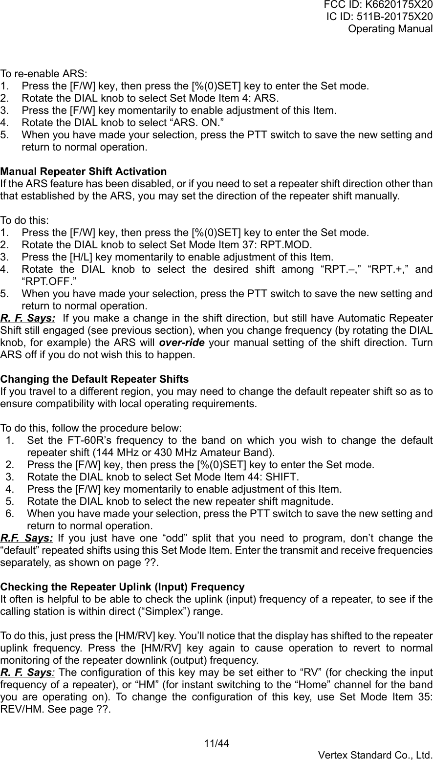 FCC ID: K6620175X20IC ID: 511B-20175X20Operating Manual 11/44Vertex Standard Co., Ltd.To re-enable ARS:1.  Press the [F/W] key, then press the [%(0)SET] key to enter the Set mode.2.  Rotate the DIAL knob to select Set Mode Item 4: ARS.3.  Press the [F/W] key momentarily to enable adjustment of this Item.4.  Rotate the DIAL knob to select “ARS. ON.”5.  When you have made your selection, press the PTT switch to save the new setting andreturn to normal operation.Manual Repeater Shift ActivationIf the ARS feature has been disabled, or if you need to set a repeater shift direction other thanthat established by the ARS, you may set the direction of the repeater shift manually.To do this:1.  Press the [F/W] key, then press the [%(0)SET] key to enter the Set mode.2.  Rotate the DIAL knob to select Set Mode Item 37: RPT.MOD.3.  Press the [H/L] key momentarily to enable adjustment of this Item.4.  Rotate the DIAL knob to select the desired shift among “RPT.–,” “RPT.+,” and“RPT.OFF.”5.  When you have made your selection, press the PTT switch to save the new setting andreturn to normal operation.R. F. Says:  If you make a change in the shift direction, but still have Automatic RepeaterShift still engaged (see previous section), when you change frequency (by rotating the DIALknob, for example) the ARS will over-ride your manual setting of the shift direction. TurnARS off if you do not wish this to happen.Changing the Default Repeater ShiftsIf you travel to a different region, you may need to change the default repeater shift so as toensure compatibility with local operating requirements.To do this, follow the procedure below:1.  Set the FT-60R’s frequency to the band on which you wish to change the defaultrepeater shift (144 MHz or 430 MHz Amateur Band).2.  Press the [F/W] key, then press the [%(0)SET] key to enter the Set mode.3.  Rotate the DIAL knob to select Set Mode Item 44: SHIFT.4.  Press the [F/W] key momentarily to enable adjustment of this Item.5.  Rotate the DIAL knob to select the new repeater shift magnitude.6.  When you have made your selection, press the PTT switch to save the new setting andreturn to normal operation.R.F. Says: If you just have one “odd” split that you need to program, don’t change the“default” repeated shifts using this Set Mode Item. Enter the transmit and receive frequenciesseparately, as shown on page ??.Checking the Repeater Uplink (Input) FrequencyIt often is helpful to be able to check the uplink (input) frequency of a repeater, to see if thecalling station is within direct (“Simplex”) range.To do this, just press the [HM/RV] key. You’ll notice that the display has shifted to the repeateruplink frequency. Press the [HM/RV] key again to cause operation to revert to normalmonitoring of the repeater downlink (output) frequency.R. F. Says: The configuration of this key may be set either to “RV” (for checking the inputfrequency of a repeater), or “HM” (for instant switching to the “Home” channel for the bandyou are operating on). To change the configuration of this key, use Set Mode Item 35:REV/HM. See page ??.