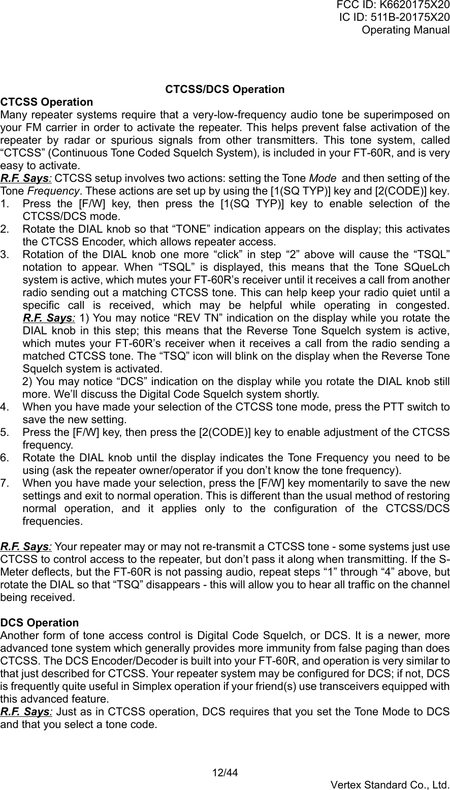 FCC ID: K6620175X20IC ID: 511B-20175X20Operating Manual 12/44Vertex Standard Co., Ltd.CTCSS/DCS OperationCTCSS OperationMany repeater systems require that a very-low-frequency audio tone be superimposed onyour FM carrier in order to activate the repeater. This helps prevent false activation of therepeater by radar or spurious signals from other transmitters. This tone system, called“CTCSS” (Continuous Tone Coded Squelch System), is included in your FT-60R, and is veryeasy to activate.R.F. Says: CTCSS setup involves two actions: setting the Tone Mode  and then setting of theTone Frequency. These actions are set up by using the [1(SQ TYP)] key and [2(CODE)] key.1.  Press the [F/W] key, then press the [1(SQ TYP)] key to enable selection of theCTCSS/DCS mode.2.  Rotate the DIAL knob so that “TONE” indication appears on the display; this activatesthe CTCSS Encoder, which allows repeater access.3.  Rotation of the DIAL knob one more “click” in step “2” above will cause the “TSQL”notation to appear. When “TSQL” is displayed, this means that the Tone SQueLchsystem is active, which mutes your FT-60R’s receiver until it receives a call from anotherradio sending out a matching CTCSS tone. This can help keep your radio quiet until aspecific call is received, which may be helpful while operating in congested.R.F. Says: 1) You may notice “REV TN” indication on the display while you rotate theDIAL knob in this step; this means that the Reverse Tone Squelch system is active,which mutes your FT-60R’s receiver when it receives a call from the radio sending amatched CTCSS tone. The “TSQ” icon will blink on the display when the Reverse ToneSquelch system is activated.2) You may notice “DCS” indication on the display while you rotate the DIAL knob stillmore. We’ll discuss the Digital Code Squelch system shortly.4.  When you have made your selection of the CTCSS tone mode, press the PTT switch tosave the new setting.5.  Press the [F/W] key, then press the [2(CODE)] key to enable adjustment of the CTCSSfrequency.6.  Rotate the DIAL knob until the display indicates the Tone Frequency you need to beusing (ask the repeater owner/operator if you don’t know the tone frequency).7.  When you have made your selection, press the [F/W] key momentarily to save the newsettings and exit to normal operation. This is different than the usual method of restoringnormal operation, and it applies only to the configuration of the CTCSS/DCSfrequencies.R.F. Says: Your repeater may or may not re-transmit a CTCSS tone - some systems just useCTCSS to control access to the repeater, but don’t pass it along when transmitting. If the S-Meter deflects, but the FT-60R is not passing audio, repeat steps “1” through “4” above, butrotate the DIAL so that “TSQ” disappears - this will allow you to hear all traffic on the channelbeing received.DCS OperationAnother form of tone access control is Digital Code Squelch, or DCS. It is a newer, moreadvanced tone system which generally provides more immunity from false paging than doesCTCSS. The DCS Encoder/Decoder is built into your FT-60R, and operation is very similar tothat just described for CTCSS. Your repeater system may be configured for DCS; if not, DCSis frequently quite useful in Simplex operation if your friend(s) use transceivers equipped withthis advanced feature.R.F. Says: Just as in CTCSS operation, DCS requires that you set the Tone Mode to DCSand that you select a tone code.