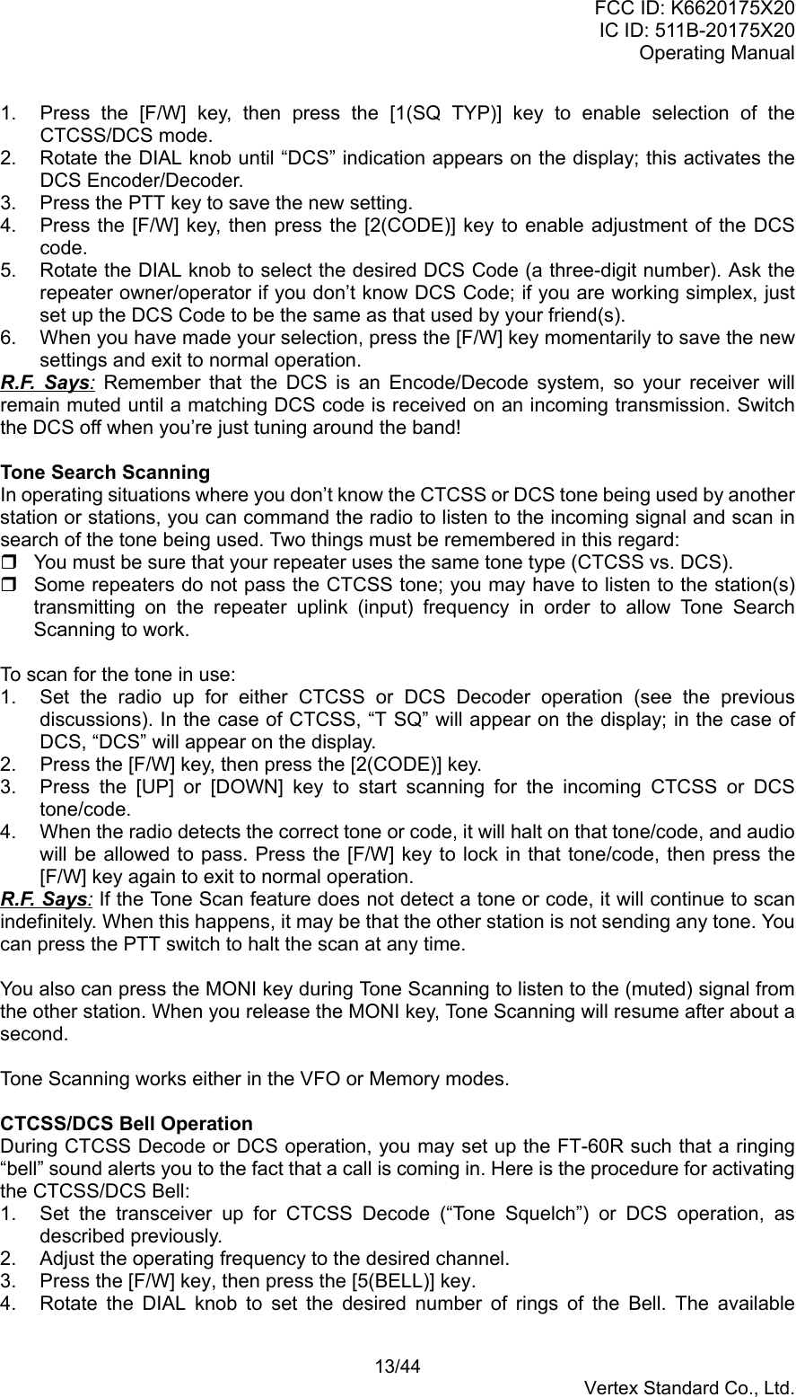 FCC ID: K6620175X20IC ID: 511B-20175X20Operating Manual 13/44Vertex Standard Co., Ltd.1.  Press the [F/W] key, then press the [1(SQ TYP)] key to enable selection of theCTCSS/DCS mode.2.  Rotate the DIAL knob until “DCS” indication appears on the display; this activates theDCS Encoder/Decoder.3.  Press the PTT key to save the new setting.4.  Press the [F/W] key, then press the [2(CODE)] key to enable adjustment of the DCScode.5.  Rotate the DIAL knob to select the desired DCS Code (a three-digit number). Ask therepeater owner/operator if you don’t know DCS Code; if you are working simplex, justset up the DCS Code to be the same as that used by your friend(s).6.  When you have made your selection, press the [F/W] key momentarily to save the newsettings and exit to normal operation.R.F. Says: Remember that the DCS is an Encode/Decode system, so your receiver willremain muted until a matching DCS code is received on an incoming transmission. Switchthe DCS off when you’re just tuning around the band!Tone Search ScanningIn operating situations where you don’t know the CTCSS or DCS tone being used by anotherstation or stations, you can command the radio to listen to the incoming signal and scan insearch of the tone being used. Two things must be remembered in this regard:  You must be sure that your repeater uses the same tone type (CTCSS vs. DCS).  Some repeaters do not pass the CTCSS tone; you may have to listen to the station(s)transmitting on the repeater uplink (input) frequency in order to allow Tone SearchScanning to work.To scan for the tone in use:1.  Set the radio up for either CTCSS or DCS Decoder operation (see the previousdiscussions). In the case of CTCSS, “T SQ” will appear on the display; in the case ofDCS, “DCS” will appear on the display.2.  Press the [F/W] key, then press the [2(CODE)] key.3.  Press the [UP] or [DOWN] key to start scanning for the incoming CTCSS or DCStone/code.4.  When the radio detects the correct tone or code, it will halt on that tone/code, and audiowill be allowed to pass. Press the [F/W] key to lock in that tone/code, then press the[F/W] key again to exit to normal operation.R.F. Says: If the Tone Scan feature does not detect a tone or code, it will continue to scanindefinitely. When this happens, it may be that the other station is not sending any tone. Youcan press the PTT switch to halt the scan at any time.You also can press the MONI key during Tone Scanning to listen to the (muted) signal fromthe other station. When you release the MONI key, Tone Scanning will resume after about asecond.Tone Scanning works either in the VFO or Memory modes.CTCSS/DCS Bell OperationDuring CTCSS Decode or DCS operation, you may set up the FT-60R such that a ringing“bell” sound alerts you to the fact that a call is coming in. Here is the procedure for activatingthe CTCSS/DCS Bell:1.  Set the transceiver up for CTCSS Decode (“Tone Squelch”) or DCS operation, asdescribed previously.2.  Adjust the operating frequency to the desired channel.3.  Press the [F/W] key, then press the [5(BELL)] key.4.  Rotate the DIAL knob to set the desired number of rings of the Bell. The available