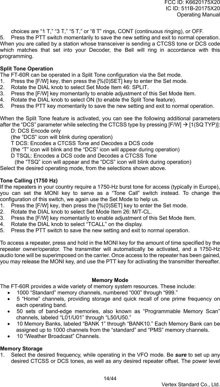 FCC ID: K6620175X20IC ID: 511B-20175X20Operating Manual 14/44Vertex Standard Co., Ltd.choices are “1 T,” “3 T,” “5 T,” or “8 T” rings, CONT (continuous ringing), or OFF.5.  Press the PTT switch momentarily to save the new setting and exit to normal operation.When you are called by a station whose transceiver is sending a CTCSS tone or DCS codewhich matches that set into your Decoder, the Bell will ring in accordance with thisprogramming.Split Tone OperationThe FT-60R can be operated in a Split Tone configuration via the Set mode.1.  Press the [F/W] key, then press the [%(0)SET] key to enter the Set mode.2.  Rotate the DIAL knob to select Set Mode Item 46: SPLIT.3.  Press the [F/W] key momentarily to enable adjustment of this Set Mode Item.4.  Rotate the DIAL knob to select ON (to enable the Split Tone feature).5.  Press the PTT key momentarily to save the new setting and exit to normal operation.When the Split Tone feature is activated, you can see the following additional parametersafter the “DCS” parameter while selecting the CTCSS type by pressing [F/W] Æ [1(SQ TYP)]:D: DCS Encode only(the “DCS” icon will blink during operation)T DCS: Encodes a CTCSS Tone and Decodes a DCS code(the “T” icon will blink and the “DCS” icon will appear during operation)D TSQL: Encodes a DCS code and Decodes a CTCSS Tone(the “TSQ” icon will appear and the “DCS” icon will blink during operation)Select the desired operating mode, from the selections shown above.Tone Calling (1750 Hz)If the repeaters in your country require a 1750-Hz burst tone for access (typically in Europe),you can set the MONI key to serve as a “Tone Call” switch instead. To change theconfiguration of this switch, we again use the Set Mode to help us.1.  Press the [F/W] key, then press the [%(0)SET] key to enter the Set mode.2.  Rotate the DIAL knob to select Set Mode Item 26: M/T-CL.3.  Press the [F/W] key momentarily to enable adjustment of this Set Mode Item.4.  Rotate the DIAL knob to select “TCALL” on the display.5.  Press the PTT switch to save the new setting and exit to normal operation.To access a repeater, press and hold in the MONI key for the amount of time specified by therepeater owner/operator. The transmitter will automatically be activated, and a 1750-Hzaudio tone will be superimposed on the carrier. Once access to the repeater has been gained,you may release the MONI key, and use the PTT key for activating the transmitter thereafter.Memory ModeThe FT-60R provides a wide variety of memory system resources. These include:•  1000 “Standard” memory channels, numbered “000” through “999.”•  5 “Home” channels, providing storage and quick recall of one prime frequency oneach operating band.•  50 sets of band-edge memories, also known as “Programmable Memory Scan”channels, labeled “L01/U01” through “L50/U50.”•  10 Memory Banks, labeled “BANK 1” through “BANK10.” Each Memory Bank can beassigned up to 1000 channels from the “standard” and “PMS” memory channels.•  10 “Weather Broadcast” Channels.Memory Storage1.  Select the desired frequency, while operating in the VFO mode. Be sure to set up anydesired CTCSS or DCS tones, as well as any desired repeater offset. The power level