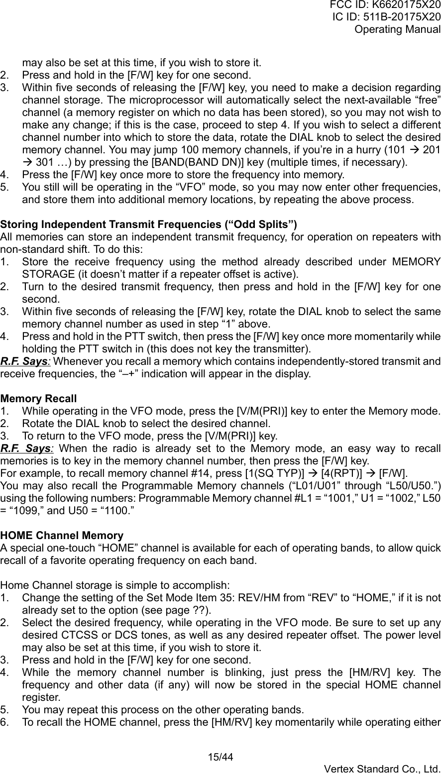 FCC ID: K6620175X20IC ID: 511B-20175X20Operating Manual 15/44Vertex Standard Co., Ltd.may also be set at this time, if you wish to store it.2.  Press and hold in the [F/W] key for one second.3.  Within five seconds of releasing the [F/W] key, you need to make a decision regardingchannel storage. The microprocessor will automatically select the next-available “free”channel (a memory register on which no data has been stored), so you may not wish tomake any change; if this is the case, proceed to step 4. If you wish to select a differentchannel number into which to store the data, rotate the DIAL knob to select the desiredmemory channel. You may jump 100 memory channels, if you’re in a hurry (101 Æ 201Æ 301 …) by pressing the [BAND(BAND DN)] key (multiple times, if necessary).4.  Press the [F/W] key once more to store the frequency into memory.5.  You still will be operating in the “VFO” mode, so you may now enter other frequencies,and store them into additional memory locations, by repeating the above process.Storing Independent Transmit Frequencies (“Odd Splits”)All memories can store an independent transmit frequency, for operation on repeaters withnon-standard shift. To do this:1.  Store the receive frequency using the method already described under MEMORYSTORAGE (it doesn’t matter if a repeater offset is active).2.  Turn to the desired transmit frequency, then press and hold in the [F/W] key for onesecond.3.  Within five seconds of releasing the [F/W] key, rotate the DIAL knob to select the samememory channel number as used in step “1” above.4.  Press and hold in the PTT switch, then press the [F/W] key once more momentarily whileholding the PTT switch in (this does not key the transmitter).R.F. Says: Whenever you recall a memory which contains independently-stored transmit andreceive frequencies, the “–+” indication will appear in the display.Memory Recall1.  While operating in the VFO mode, press the [V/M(PRI)] key to enter the Memory mode.2.  Rotate the DIAL knob to select the desired channel.3.  To return to the VFO mode, press the [V/M(PRI)] key.R.F. Says: When the radio is already set to the Memory mode, an easy way to recallmemories is to key in the memory channel number, then press the [F/W] key.For example, to recall memory channel #14, press [1(SQ TYP)] Æ [4(RPT)] Æ [F/W].You may also recall the Programmable Memory channels (“L01/U01” through “L50/U50.”)using the following numbers: Programmable Memory channel #L1 = “1001,” U1 = “1002,” L50= “1099,” and U50 = “1100.”HOME Channel MemoryA special one-touch “HOME” channel is available for each of operating bands, to allow quickrecall of a favorite operating frequency on each band.Home Channel storage is simple to accomplish:1.  Change the setting of the Set Mode Item 35: REV/HM from “REV” to “HOME,” if it is notalready set to the option (see page ??).2.  Select the desired frequency, while operating in the VFO mode. Be sure to set up anydesired CTCSS or DCS tones, as well as any desired repeater offset. The power levelmay also be set at this time, if you wish to store it.3.  Press and hold in the [F/W] key for one second.4.  While the memory channel number is blinking, just press the [HM/RV] key. Thefrequency and other data (if any) will now be stored in the special HOME channelregister.5.  You may repeat this process on the other operating bands.6.  To recall the HOME channel, press the [HM/RV] key momentarily while operating either