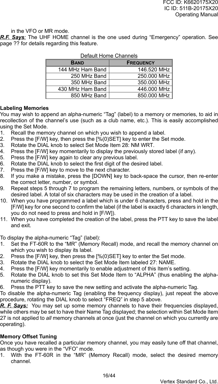 FCC ID: K6620175X20IC ID: 511B-20175X20Operating Manual 16/44Vertex Standard Co., Ltd.in the VFO or MR mode.R.F. Says: The UHF HOME channel is the one used during “Emergency” operation. Seepage ?? for details regarding this feature.Default Home ChannelsBAND FREQUENCY144 MHz Ham Band 146.520 MHz250 MHz Band 250.000 MHz350 MHz Band 350.000 MHz430 MHz Ham Band 446.000 MHz850 MHz Band 850.000 MHzLabeling MemoriesYou may wish to append an alpha-numeric “Tag” (label) to a memory or memories, to aid inrecollection of the channel’s use (such as a club name, etc.). This is easily accomplishedusing the Set Mode.1.  Recall the memory channel on which you wish to append a label.2.  Press the [F/W] key, then press the [%(0)SET] key to enter the Set mode.3.  Rotate the DIAL knob to select Set Mode Item 28: NM WRT.4.  Press the [F/W] key momentarily to display the previously stored label (if any).5.  Press the [F/W] key again to clear any previous label.6.  Rotate the DIAL knob to select the first digit of the desired label.7.  Press the [F/W] key to move to the next character.8.  If you make a mistake, press the [DOWN] key to back-space the cursor, then re-enterthe correct letter, number, or symbol.9.  Repeat steps 5 through 7 to program the remaining letters, numbers, or symbols of thedesired label. A total of six characters may be used in the creation of a label.10.  When you have programmed a label which is under 6 characters, press and hold in the[F/W] key for one second to confirm the label (if the label is exactly 6 characters in length,you do not need to press and hold in [F/W]).11.  When you have completed the creation of the label, press the PTT key to save the labeland exit.To display the alpha-numeric “Tag” (label):1.  Set the FT-60R to the “MR” (Memory Recall) mode, and recall the memory channel onwhich you wish to display its label.2.  Press the [F/W] key, then press the [%(0)SET] key to enter the Set mode.3.  Rotate the DIAL knob to select the Set Mode Item labeled 27: NAME.4.  Press the [F/W] key momentarily to enable adjustment of this Item’s setting.5.  Rotate the DIAL knob to set this Set Mode Item to “ALPHA” (thus enabling the alpha-numeric display).6.  Press the PTT key to save the new setting and activate the alpha-numeric Tag.To disable the alpha-numeric Tag (enabling the frequency display), just repeat the aboveprocedure, rotating the DIAL knob to select “FREQ” in step 5 above.R. F. Says:  You may set up some memory channels to have their frequencies displayed,while others may be set to have their Name Tag displayed; the selection within Set Mode Item27 is not applied to all memory channels at once (just the channel on which you currently areoperating).Memory Offset TuningOnce you have recalled a particular memory channel, you may easily tune off that channel,as though you were in the “VFO” mode.1.  With the FT-60R in the “MR” (Memory Recall) mode, select the desired memorychannel.