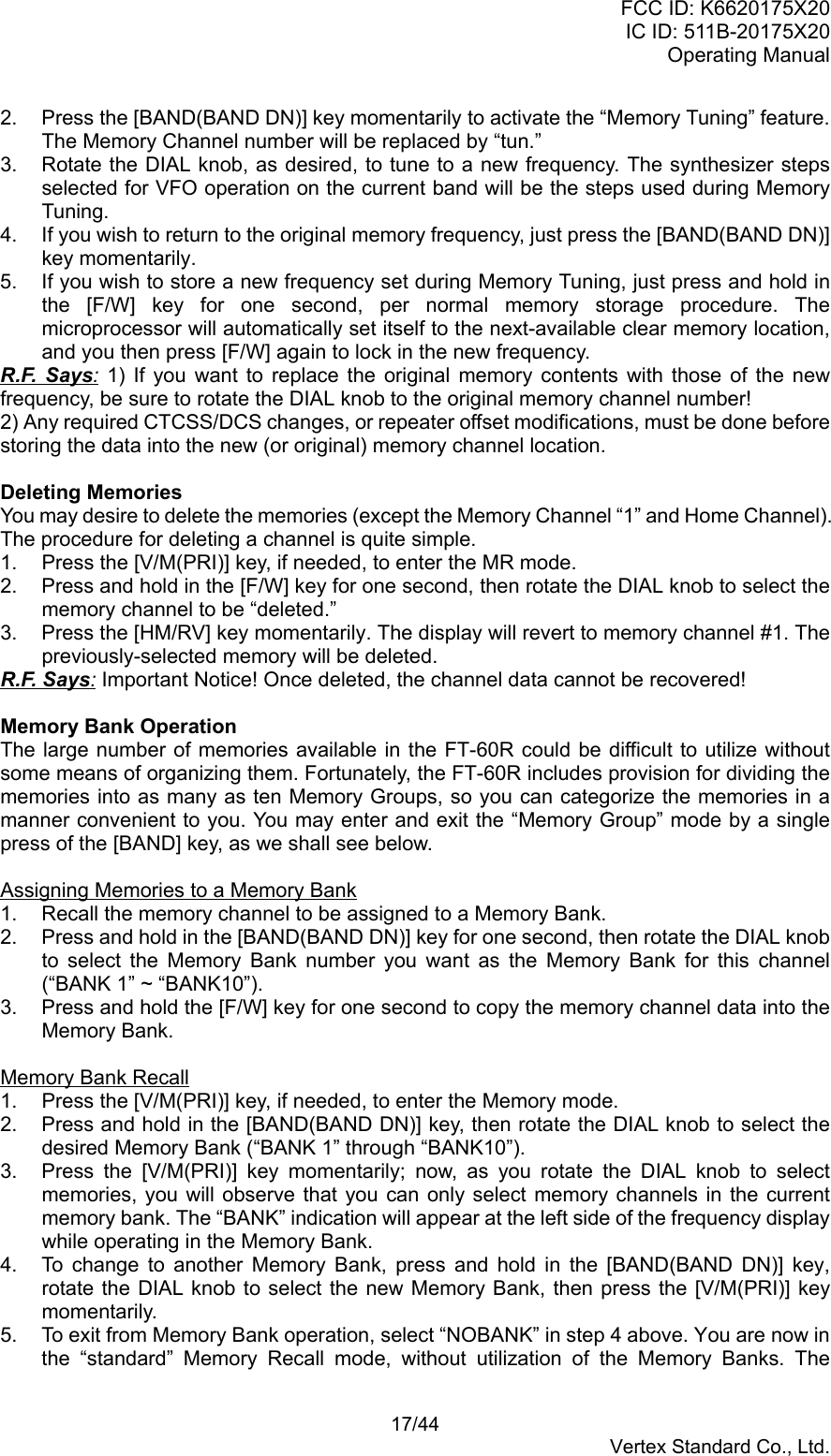 FCC ID: K6620175X20IC ID: 511B-20175X20Operating Manual 17/44Vertex Standard Co., Ltd.2.  Press the [BAND(BAND DN)] key momentarily to activate the “Memory Tuning” feature.The Memory Channel number will be replaced by “tun.”3.  Rotate the DIAL knob, as desired, to tune to a new frequency. The synthesizer stepsselected for VFO operation on the current band will be the steps used during MemoryTuning.4.  If you wish to return to the original memory frequency, just press the [BAND(BAND DN)]key momentarily.5.  If you wish to store a new frequency set during Memory Tuning, just press and hold inthe [F/W] key for one second, per normal memory storage procedure. Themicroprocessor will automatically set itself to the next-available clear memory location,and you then press [F/W] again to lock in the new frequency.R.F. Says: 1) If you want to replace the original memory contents with those of the newfrequency, be sure to rotate the DIAL knob to the original memory channel number!2) Any required CTCSS/DCS changes, or repeater offset modifications, must be done beforestoring the data into the new (or original) memory channel location.Deleting MemoriesYou may desire to delete the memories (except the Memory Channel “1” and Home Channel).The procedure for deleting a channel is quite simple.1.  Press the [V/M(PRI)] key, if needed, to enter the MR mode.2.  Press and hold in the [F/W] key for one second, then rotate the DIAL knob to select thememory channel to be “deleted.”3.  Press the [HM/RV] key momentarily. The display will revert to memory channel #1. Thepreviously-selected memory will be deleted.R.F. Says: Important Notice! Once deleted, the channel data cannot be recovered!Memory Bank OperationThe large number of memories available in the FT-60R could be difficult to utilize withoutsome means of organizing them. Fortunately, the FT-60R includes provision for dividing thememories into as many as ten Memory Groups, so you can categorize the memories in amanner convenient to you. You may enter and exit the “Memory Group” mode by a singlepress of the [BAND] key, as we shall see below.Assigning Memories to a Memory Bank1.  Recall the memory channel to be assigned to a Memory Bank.2.  Press and hold in the [BAND(BAND DN)] key for one second, then rotate the DIAL knobto select the Memory Bank number you want as the Memory Bank for this channel(“BANK 1” ~ “BANK10”).3.  Press and hold the [F/W] key for one second to copy the memory channel data into theMemory Bank.Memory Bank Recall1.  Press the [V/M(PRI)] key, if needed, to enter the Memory mode.2.  Press and hold in the [BAND(BAND DN)] key, then rotate the DIAL knob to select thedesired Memory Bank (“BANK 1” through “BANK10”).3.  Press the [V/M(PRI)] key momentarily; now, as you rotate the DIAL knob to selectmemories, you will observe that you can only select memory channels in the currentmemory bank. The “BANK” indication will appear at the left side of the frequency displaywhile operating in the Memory Bank.4.  To change to another Memory Bank, press and hold in the [BAND(BAND DN)] key,rotate the DIAL knob to select the new Memory Bank, then press the [V/M(PRI)] keymomentarily.5.  To exit from Memory Bank operation, select “NOBANK” in step 4 above. You are now inthe “standard” Memory Recall mode, without utilization of the Memory Banks. The