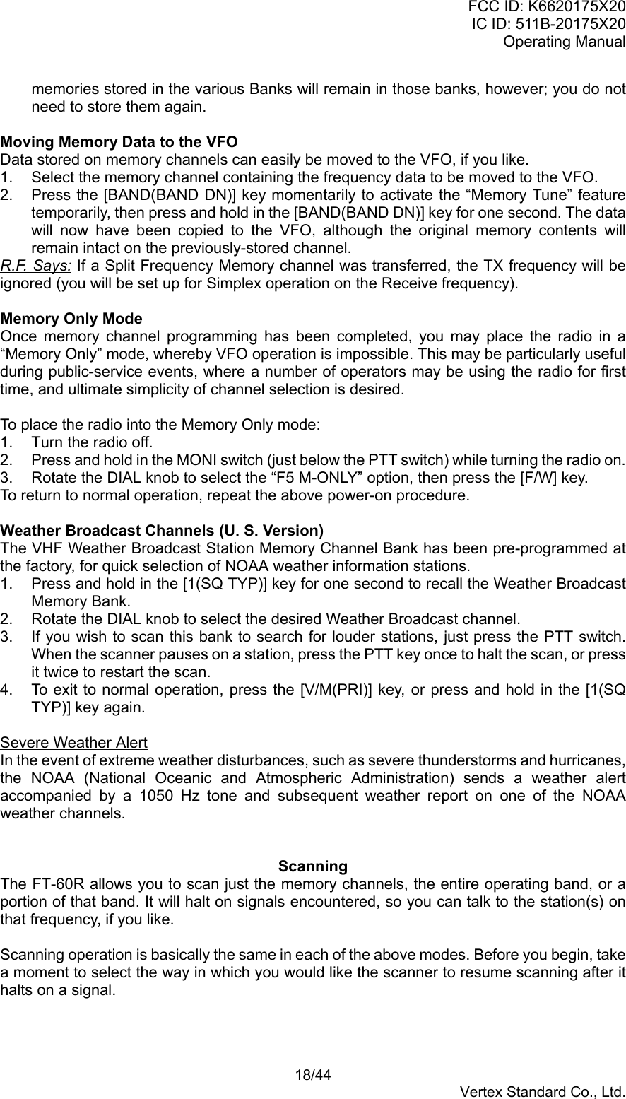 FCC ID: K6620175X20IC ID: 511B-20175X20Operating Manual 18/44Vertex Standard Co., Ltd.memories stored in the various Banks will remain in those banks, however; you do notneed to store them again.Moving Memory Data to the VFOData stored on memory channels can easily be moved to the VFO, if you like.1.  Select the memory channel containing the frequency data to be moved to the VFO.2.  Press the [BAND(BAND DN)] key momentarily to activate the “Memory Tune” featuretemporarily, then press and hold in the [BAND(BAND DN)] key for one second. The datawill now have been copied to the VFO, although the original memory contents willremain intact on the previously-stored channel.R.F. Says: If a Split Frequency Memory channel was transferred, the TX frequency will beignored (you will be set up for Simplex operation on the Receive frequency).Memory Only ModeOnce memory channel programming has been completed, you may place the radio in a“Memory Only” mode, whereby VFO operation is impossible. This may be particularly usefulduring public-service events, where a number of operators may be using the radio for firsttime, and ultimate simplicity of channel selection is desired.To place the radio into the Memory Only mode:1.  Turn the radio off.2.  Press and hold in the MONI switch (just below the PTT switch) while turning the radio on.3.  Rotate the DIAL knob to select the “F5 M-ONLY” option, then press the [F/W] key.To return to normal operation, repeat the above power-on procedure.Weather Broadcast Channels (U. S. Version)The VHF Weather Broadcast Station Memory Channel Bank has been pre-programmed atthe factory, for quick selection of NOAA weather information stations.1.  Press and hold in the [1(SQ TYP)] key for one second to recall the Weather BroadcastMemory Bank.2.  Rotate the DIAL knob to select the desired Weather Broadcast channel.3.  If you wish to scan this bank to search for louder stations, just press the PTT switch.When the scanner pauses on a station, press the PTT key once to halt the scan, or pressit twice to restart the scan.4.  To exit to normal operation, press the [V/M(PRI)] key, or press and hold in the [1(SQTYP)] key again.Severe Weather AlertIn the event of extreme weather disturbances, such as severe thunderstorms and hurricanes,the NOAA (National Oceanic and Atmospheric Administration) sends a weather alertaccompanied by a 1050 Hz tone and subsequent weather report on one of the NOAAweather channels.ScanningThe FT-60R allows you to scan just the memory channels, the entire operating band, or aportion of that band. It will halt on signals encountered, so you can talk to the station(s) onthat frequency, if you like.Scanning operation is basically the same in each of the above modes. Before you begin, takea moment to select the way in which you would like the scanner to resume scanning after ithalts on a signal.