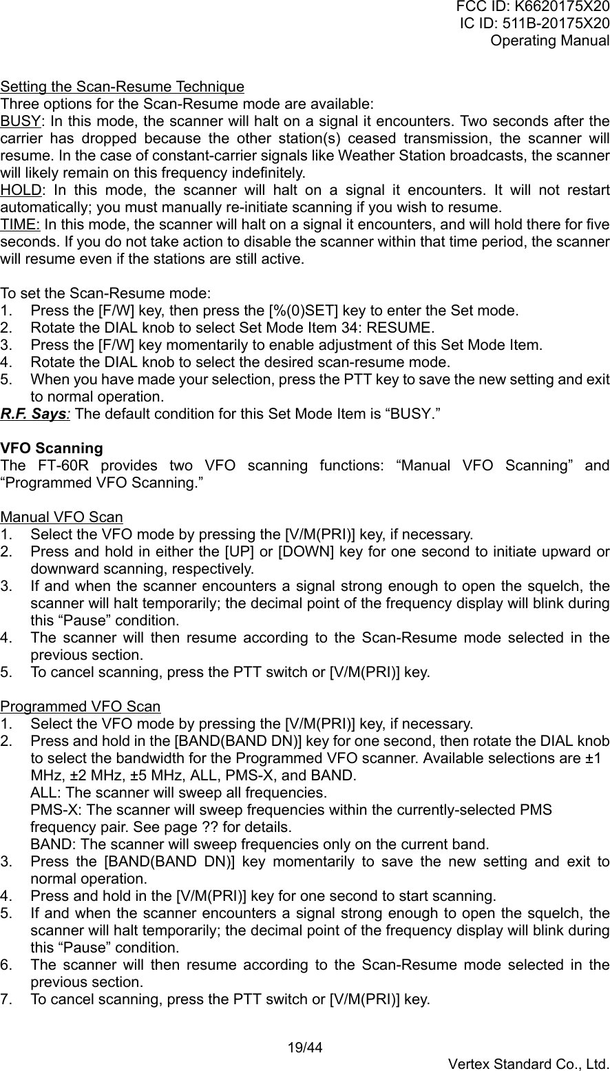 FCC ID: K6620175X20IC ID: 511B-20175X20Operating Manual 19/44Vertex Standard Co., Ltd.Setting the Scan-Resume TechniqueThree options for the Scan-Resume mode are available:BUSY: In this mode, the scanner will halt on a signal it encounters. Two seconds after thecarrier has dropped because the other station(s) ceased transmission, the scanner willresume. In the case of constant-carrier signals like Weather Station broadcasts, the scannerwill likely remain on this frequency indefinitely.HOLD: In this mode, the scanner will halt on a signal it encounters. It will not restartautomatically; you must manually re-initiate scanning if you wish to resume.TIME: In this mode, the scanner will halt on a signal it encounters, and will hold there for fiveseconds. If you do not take action to disable the scanner within that time period, the scannerwill resume even if the stations are still active.To set the Scan-Resume mode:1.  Press the [F/W] key, then press the [%(0)SET] key to enter the Set mode.2.  Rotate the DIAL knob to select Set Mode Item 34: RESUME.3.  Press the [F/W] key momentarily to enable adjustment of this Set Mode Item.4.  Rotate the DIAL knob to select the desired scan-resume mode.5.  When you have made your selection, press the PTT key to save the new setting and exitto normal operation.R.F. Says: The default condition for this Set Mode Item is “BUSY.”VFO ScanningThe FT-60R provides two VFO scanning functions: “Manual VFO Scanning” and“Programmed VFO Scanning.”Manual VFO Scan1.  Select the VFO mode by pressing the [V/M(PRI)] key, if necessary.2.  Press and hold in either the [UP] or [DOWN] key for one second to initiate upward ordownward scanning, respectively.3.  If and when the scanner encounters a signal strong enough to open the squelch, thescanner will halt temporarily; the decimal point of the frequency display will blink duringthis “Pause” condition.4.  The scanner will then resume according to the Scan-Resume mode selected in theprevious section.5.  To cancel scanning, press the PTT switch or [V/M(PRI)] key.Programmed VFO Scan1.  Select the VFO mode by pressing the [V/M(PRI)] key, if necessary.2.  Press and hold in the [BAND(BAND DN)] key for one second, then rotate the DIAL knobto select the bandwidth for the Programmed VFO scanner. Available selections are ±1MHz, ±2 MHz, ±5 MHz, ALL, PMS-X, and BAND.ALL: The scanner will sweep all frequencies.PMS-X: The scanner will sweep frequencies within the currently-selected PMSfrequency pair. See page ?? for details.BAND: The scanner will sweep frequencies only on the current band.3.  Press the [BAND(BAND DN)] key momentarily to save the new setting and exit tonormal operation.4.  Press and hold in the [V/M(PRI)] key for one second to start scanning.5.  If and when the scanner encounters a signal strong enough to open the squelch, thescanner will halt temporarily; the decimal point of the frequency display will blink duringthis “Pause” condition.6.  The scanner will then resume according to the Scan-Resume mode selected in theprevious section.7.  To cancel scanning, press the PTT switch or [V/M(PRI)] key.