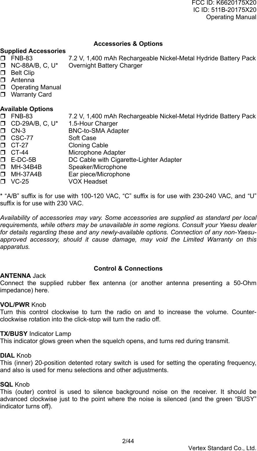 FCC ID: K6620175X20IC ID: 511B-20175X20Operating Manual 2/44Vertex Standard Co., Ltd.Accessories &amp; OptionsSupplied Accessories  FNB-83 7.2 V, 1,400 mAh Rechargeable Nickel-Metal Hydride Battery Pack  NC-88A/B, C, U* Overnight Battery Charger Belt Clip Antenna Operating Manual Warranty CardAvailable Options  FNB-83 7.2 V, 1,400 mAh Rechargeable Nickel-Metal Hydride Battery Pack  CD-29A/B, C, U* 1.5-Hour Charger CN-3 BNC-to-SMA Adapter CSC-77 Soft Case CT-27 Cloning Cable CT-44 Microphone Adapter  E-DC-5B DC Cable with Cigarette-Lighter Adapter MH-34B4B Speaker/Microphone MH-37A4B Ear piece/Microphone VC-25 VOX Headset* “A/B” suffix is for use with 100-120 VAC, “C” suffix is for use with 230-240 VAC, and “U”suffix is for use with 230 VAC.Availability of accessories may vary. Some accessories are supplied as standard per localrequirements, while others may be unavailable in some regions. Consult your Yaesu dealerfor details regarding these and any newly-available options. Connection of any non-Yaesu-approved accessory, should it cause damage, may void the Limited Warranty on thisapparatus.Control &amp; ConnectionsANTENNA JackConnect the supplied rubber flex antenna (or another antenna presenting a 50-Ohmimpedance) here.VOL/PWR KnobTurn this control clockwise to turn the radio on and to increase the volume. Counter-clockwise rotation into the click-stop will turn the radio off.TX/BUSY Indicator LampThis indicator glows green when the squelch opens, and turns red during transmit.DIAL KnobThis (inner) 20-position detented rotary switch is used for setting the operating frequency,and also is used for menu selections and other adjustments.SQL KnobThis (outer) control is used to silence background noise on the receiver. It should beadvanced clockwise just to the point where the noise is silenced (and the green “BUSY”indicator turns off).