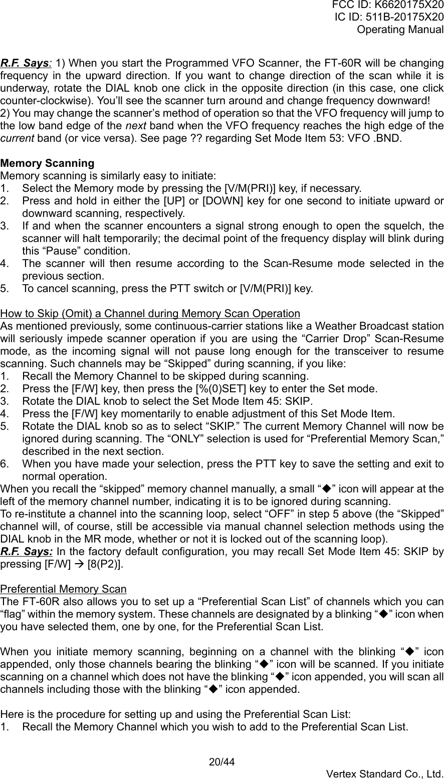 FCC ID: K6620175X20IC ID: 511B-20175X20Operating Manual 20/44Vertex Standard Co., Ltd.R.F. Says: 1) When you start the Programmed VFO Scanner, the FT-60R will be changingfrequency in the upward direction. If you want to change direction of the scan while it isunderway, rotate the DIAL knob one click in the opposite direction (in this case, one clickcounter-clockwise). You’ll see the scanner turn around and change frequency downward!2) You may change the scanner’s method of operation so that the VFO frequency will jump tothe low band edge of the next band when the VFO frequency reaches the high edge of thecurrent band (or vice versa). See page ?? regarding Set Mode Item 53: VFO .BND.Memory ScanningMemory scanning is similarly easy to initiate:1.  Select the Memory mode by pressing the [V/M(PRI)] key, if necessary.2.  Press and hold in either the [UP] or [DOWN] key for one second to initiate upward ordownward scanning, respectively.3.  If and when the scanner encounters a signal strong enough to open the squelch, thescanner will halt temporarily; the decimal point of the frequency display will blink duringthis “Pause” condition.4.  The scanner will then resume according to the Scan-Resume mode selected in theprevious section.5.  To cancel scanning, press the PTT switch or [V/M(PRI)] key.How to Skip (Omit) a Channel during Memory Scan OperationAs mentioned previously, some continuous-carrier stations like a Weather Broadcast stationwill seriously impede scanner operation if you are using the “Carrier Drop” Scan-Resumemode, as the incoming signal will not pause long enough for the transceiver to resumescanning. Such channels may be “Skipped” during scanning, if you like:1.  Recall the Memory Channel to be skipped during scanning.2.  Press the [F/W] key, then press the [%(0)SET] key to enter the Set mode.3.  Rotate the DIAL knob to select the Set Mode Item 45: SKIP.4.  Press the [F/W] key momentarily to enable adjustment of this Set Mode Item.5.  Rotate the DIAL knob so as to select “SKIP.” The current Memory Channel will now beignored during scanning. The “ONLY” selection is used for “Preferential Memory Scan,”described in the next section.6.  When you have made your selection, press the PTT key to save the setting and exit tonormal operation.When you recall the “skipped” memory channel manually, a small “” icon will appear at theleft of the memory channel number, indicating it is to be ignored during scanning.To re-institute a channel into the scanning loop, select “OFF” in step 5 above (the “Skipped”channel will, of course, still be accessible via manual channel selection methods using theDIAL knob in the MR mode, whether or not it is locked out of the scanning loop).R.F. Says: In the factory default configuration, you may recall Set Mode Item 45: SKIP bypressing [F/W] Æ [8(P2)].Preferential Memory ScanThe FT-60R also allows you to set up a “Preferential Scan List” of channels which you can“flag” within the memory system. These channels are designated by a blinking “” icon whenyou have selected them, one by one, for the Preferential Scan List.When you initiate memory scanning, beginning on a channel with the blinking “” iconappended, only those channels bearing the blinking “” icon will be scanned. If you initiatescanning on a channel which does not have the blinking “” icon appended, you will scan allchannels including those with the blinking “” icon appended.Here is the procedure for setting up and using the Preferential Scan List:1.  Recall the Memory Channel which you wish to add to the Preferential Scan List.