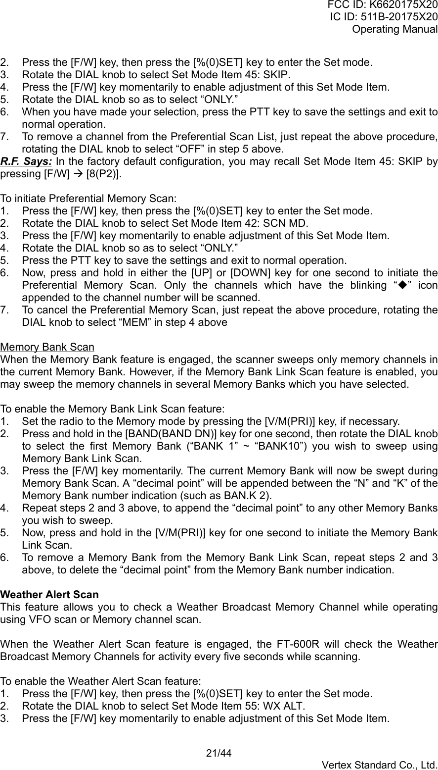FCC ID: K6620175X20IC ID: 511B-20175X20Operating Manual 21/44Vertex Standard Co., Ltd.2.  Press the [F/W] key, then press the [%(0)SET] key to enter the Set mode.3.  Rotate the DIAL knob to select Set Mode Item 45: SKIP.4.  Press the [F/W] key momentarily to enable adjustment of this Set Mode Item.5.  Rotate the DIAL knob so as to select “ONLY.”6.  When you have made your selection, press the PTT key to save the settings and exit tonormal operation.7.  To remove a channel from the Preferential Scan List, just repeat the above procedure,rotating the DIAL knob to select “OFF” in step 5 above.R.F. Says: In the factory default configuration, you may recall Set Mode Item 45: SKIP bypressing [F/W] Æ [8(P2)].To initiate Preferential Memory Scan:1.  Press the [F/W] key, then press the [%(0)SET] key to enter the Set mode.2.  Rotate the DIAL knob to select Set Mode Item 42: SCN MD.3.  Press the [F/W] key momentarily to enable adjustment of this Set Mode Item.4.  Rotate the DIAL knob so as to select “ONLY.”5.  Press the PTT key to save the settings and exit to normal operation.6.  Now, press and hold in either the [UP] or [DOWN] key for one second to initiate thePreferential Memory Scan. Only the channels which have the blinking “” iconappended to the channel number will be scanned.7.  To cancel the Preferential Memory Scan, just repeat the above procedure, rotating theDIAL knob to select “MEM” in step 4 aboveMemory Bank ScanWhen the Memory Bank feature is engaged, the scanner sweeps only memory channels inthe current Memory Bank. However, if the Memory Bank Link Scan feature is enabled, youmay sweep the memory channels in several Memory Banks which you have selected.To enable the Memory Bank Link Scan feature:1.  Set the radio to the Memory mode by pressing the [V/M(PRI)] key, if necessary.2.  Press and hold in the [BAND(BAND DN)] key for one second, then rotate the DIAL knobto select the first Memory Bank (“BANK 1” ~ “BANK10”) you wish to sweep usingMemory Bank Link Scan.3.  Press the [F/W] key momentarily. The current Memory Bank will now be swept duringMemory Bank Scan. A “decimal point” will be appended between the “N” and “K” of theMemory Bank number indication (such as BAN.K 2).4.  Repeat steps 2 and 3 above, to append the “decimal point” to any other Memory Banksyou wish to sweep.5.  Now, press and hold in the [V/M(PRI)] key for one second to initiate the Memory BankLink Scan.6.  To remove a Memory Bank from the Memory Bank Link Scan, repeat steps 2 and 3above, to delete the “decimal point” from the Memory Bank number indication.Weather Alert ScanThis feature allows you to check a Weather Broadcast Memory Channel while operatingusing VFO scan or Memory channel scan.When the Weather Alert Scan feature is engaged, the FT-600R will check the WeatherBroadcast Memory Channels for activity every five seconds while scanning.To enable the Weather Alert Scan feature:1.  Press the [F/W] key, then press the [%(0)SET] key to enter the Set mode.2.  Rotate the DIAL knob to select Set Mode Item 55: WX ALT.3.  Press the [F/W] key momentarily to enable adjustment of this Set Mode Item.