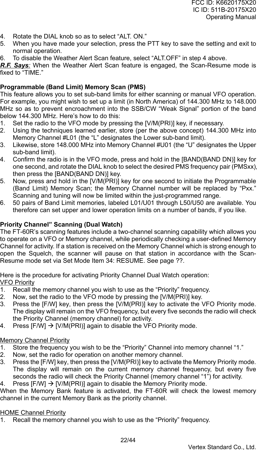 FCC ID: K6620175X20IC ID: 511B-20175X20Operating Manual 22/44Vertex Standard Co., Ltd.4.  Rotate the DIAL knob so as to select “ALT. ON.”5.  When you have made your selection, press the PTT key to save the setting and exit tonormal operation.6.  To disable the Weather Alert Scan feature, select “ALT.OFF” in step 4 above.R.F. Says: When the Weather Alert Scan feature is engaged, the Scan-Resume mode isfixed to “TIME.”Programmable (Band Limit) Memory Scan (PMS)This feature allows you to set sub-band limits for either scanning or manual VFO operation.For example, you might wish to set up a limit (in North America) of 144.300 MHz to 148.000MHz so as to prevent encroachment into the SSB/CW “Weak Signal” portion of the bandbelow 144.300 MHz. Here’s how to do this:1.  Set the radio to the VFO mode by pressing the [V/M(PRI)] key, if necessary.2.  Using the techniques learned earlier, store (per the above concept) 144.300 MHz intoMemory Channel #L01 (the “L” designates the Lower sub-band limit).3.  Likewise, store 148.000 MHz into Memory Channel #U01 (the “U” designates the Uppersub-band limit).4.  Confirm the radio is in the VFO mode, press and hold in the [BAND(BAND DN)] key forone second, and rotate the DIAL knob to select the desired PMS frequency pair (PMSxx),then press the [BAND(BAND DN)] key.5.  Now, press and hold in the [V/M(PRI)] key for one second to initiate the Programmable(Band Limit) Memory Scan; the Memory Channel number will be replaced by “Pxx.”Scanning and tuning will now be limited within the just-programmed range.6.  50 pairs of Band Limit memories, labeled L01/U01 through L50/U50 are available. Youtherefore can set upper and lower operation limits on a number of bands, if you like.Priority Channel” Scanning (Dual Watch)The FT-60R’s scanning features include a two-channel scanning capability which allows youto operate on a VFO or Memory channel, while periodically checking a user-defined MemoryChannel for activity. If a station is received on the Memory Channel which is strong enough toopen the Squelch, the scanner will pause on that station in accordance with the Scan-Resume mode set via Set Mode Item 34: RESUME. See page ??.Here is the procedure for activating Priority Channel Dual Watch operation:VFO Priority1.  Recall the memory channel you wish to use as the “Priority” frequency.2.  Now, set the radio to the VFO mode by pressing the [V/M(PRI)] key.3.  Press the [F/W] key, then press the [V/M(PRI)] key to activate the VFO Priority mode.The display will remain on the VFO frequency, but every five seconds the radio will checkthe Priority Channel (memory channel) for activity.4. Press [F/W] Æ [V/M(PRI)] again to disable the VFO Priority mode.Memory Channel Priority1.  Store the frequency you wish to be the “Priority” Channel into memory channel “1.”2.  Now, set the radio for operation on another memory channel.3.  Press the [F/W] key, then press the [V/M(PRI)] key to activate the Memory Priority mode.The display will remain on the current memory channel frequency, but every fiveseconds the radio will check the Priority Channel (memory channel “1”) for activity.4. Press [F/W] Æ [V/M(PRI)] again to disable the Memory Priority mode.When the Memory Bank feature is activated, the FT-60R will check the lowest memorychannel in the current Memory Bank as the priority channel.HOME Channel Priority1.  Recall the memory channel you wish to use as the “Priority” frequency.