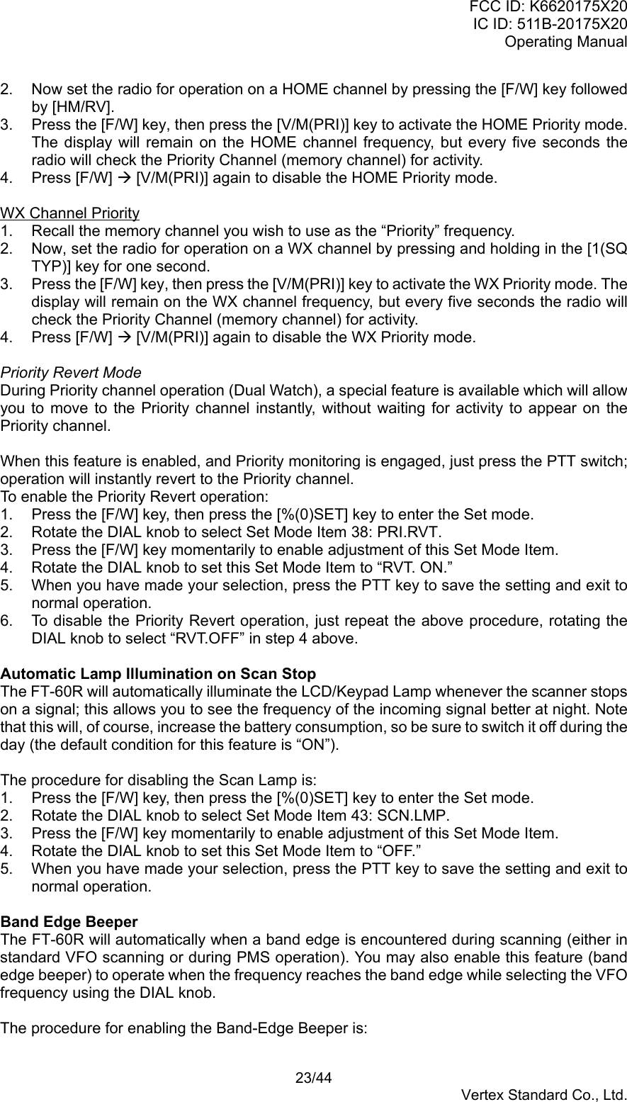 FCC ID: K6620175X20IC ID: 511B-20175X20Operating Manual 23/44Vertex Standard Co., Ltd.2.  Now set the radio for operation on a HOME channel by pressing the [F/W] key followedby [HM/RV].3.  Press the [F/W] key, then press the [V/M(PRI)] key to activate the HOME Priority mode.The display will remain on the HOME channel frequency, but every five seconds theradio will check the Priority Channel (memory channel) for activity.4. Press [F/W] Æ [V/M(PRI)] again to disable the HOME Priority mode.WX Channel Priority1.  Recall the memory channel you wish to use as the “Priority” frequency.2.  Now, set the radio for operation on a WX channel by pressing and holding in the [1(SQTYP)] key for one second.3.  Press the [F/W] key, then press the [V/M(PRI)] key to activate the WX Priority mode. Thedisplay will remain on the WX channel frequency, but every five seconds the radio willcheck the Priority Channel (memory channel) for activity.4. Press [F/W] Æ [V/M(PRI)] again to disable the WX Priority mode.Priority Revert ModeDuring Priority channel operation (Dual Watch), a special feature is available which will allowyou to move to the Priority channel instantly, without waiting for activity to appear on thePriority channel.When this feature is enabled, and Priority monitoring is engaged, just press the PTT switch;operation will instantly revert to the Priority channel.To enable the Priority Revert operation:1.  Press the [F/W] key, then press the [%(0)SET] key to enter the Set mode.2.  Rotate the DIAL knob to select Set Mode Item 38: PRI.RVT.3.  Press the [F/W] key momentarily to enable adjustment of this Set Mode Item.4.  Rotate the DIAL knob to set this Set Mode Item to “RVT. ON.”5.  When you have made your selection, press the PTT key to save the setting and exit tonormal operation.6.  To disable the Priority Revert operation, just repeat the above procedure, rotating theDIAL knob to select “RVT.OFF” in step 4 above.Automatic Lamp Illumination on Scan StopThe FT-60R will automatically illuminate the LCD/Keypad Lamp whenever the scanner stopson a signal; this allows you to see the frequency of the incoming signal better at night. Notethat this will, of course, increase the battery consumption, so be sure to switch it off during theday (the default condition for this feature is “ON”).The procedure for disabling the Scan Lamp is:1.  Press the [F/W] key, then press the [%(0)SET] key to enter the Set mode.2.  Rotate the DIAL knob to select Set Mode Item 43: SCN.LMP.3.  Press the [F/W] key momentarily to enable adjustment of this Set Mode Item.4.  Rotate the DIAL knob to set this Set Mode Item to “OFF.”5.  When you have made your selection, press the PTT key to save the setting and exit tonormal operation.Band Edge BeeperThe FT-60R will automatically when a band edge is encountered during scanning (either instandard VFO scanning or during PMS operation). You may also enable this feature (bandedge beeper) to operate when the frequency reaches the band edge while selecting the VFOfrequency using the DIAL knob.The procedure for enabling the Band-Edge Beeper is: