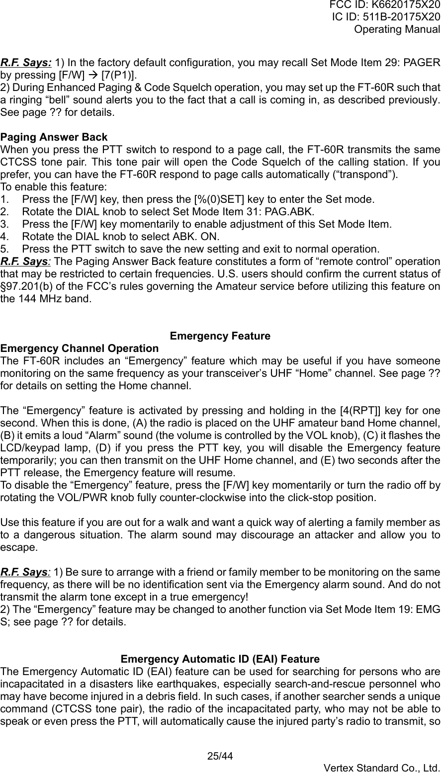 FCC ID: K6620175X20IC ID: 511B-20175X20Operating Manual 25/44Vertex Standard Co., Ltd.R.F. Says: 1) In the factory default configuration, you may recall Set Mode Item 29: PAGERby pressing [F/W] Æ [7(P1)].2) During Enhanced Paging &amp; Code Squelch operation, you may set up the FT-60R such thata ringing “bell” sound alerts you to the fact that a call is coming in, as described previously.See page ?? for details.Paging Answer BackWhen you press the PTT switch to respond to a page call, the FT-60R transmits the sameCTCSS tone pair. This tone pair will open the Code Squelch of the calling station. If youprefer, you can have the FT-60R respond to page calls automatically (“transpond”).To enable this feature:1.  Press the [F/W] key, then press the [%(0)SET] key to enter the Set mode.2.  Rotate the DIAL knob to select Set Mode Item 31: PAG.ABK.3.  Press the [F/W] key momentarily to enable adjustment of this Set Mode Item.4.  Rotate the DIAL knob to select ABK. ON.5.  Press the PTT switch to save the new setting and exit to normal operation.R.F. Says: The Paging Answer Back feature constitutes a form of “remote control” operationthat may be restricted to certain frequencies. U.S. users should confirm the current status of§97.201(b) of the FCC’s rules governing the Amateur service before utilizing this feature onthe 144 MHz band.Emergency FeatureEmergency Channel OperationThe FT-60R includes an “Emergency” feature which may be useful if you have someonemonitoring on the same frequency as your transceiver’s UHF “Home” channel. See page ??for details on setting the Home channel.The “Emergency” feature is activated by pressing and holding in the [4(RPT]] key for onesecond. When this is done, (A) the radio is placed on the UHF amateur band Home channel,(B) it emits a loud “Alarm” sound (the volume is controlled by the VOL knob), (C) it flashes theLCD/keypad lamp, (D) if you press the PTT key, you will disable the Emergency featuretemporarily; you can then transmit on the UHF Home channel, and (E) two seconds after thePTT release, the Emergency feature will resume.To disable the “Emergency” feature, press the [F/W] key momentarily or turn the radio off byrotating the VOL/PWR knob fully counter-clockwise into the click-stop position.Use this feature if you are out for a walk and want a quick way of alerting a family member asto a dangerous situation. The alarm sound may discourage an attacker and allow you toescape.R.F. Says: 1) Be sure to arrange with a friend or family member to be monitoring on the samefrequency, as there will be no identification sent via the Emergency alarm sound. And do nottransmit the alarm tone except in a true emergency!2) The “Emergency” feature may be changed to another function via Set Mode Item 19: EMGS; see page ?? for details.Emergency Automatic ID (EAI) FeatureThe Emergency Automatic ID (EAI) feature can be used for searching for persons who areincapacitated in a disasters like earthquakes, especially search-and-rescue personnel whomay have become injured in a debris field. In such cases, if another searcher sends a uniquecommand (CTCSS tone pair), the radio of the incapacitated party, who may not be able tospeak or even press the PTT, will automatically cause the injured party’s radio to transmit, so