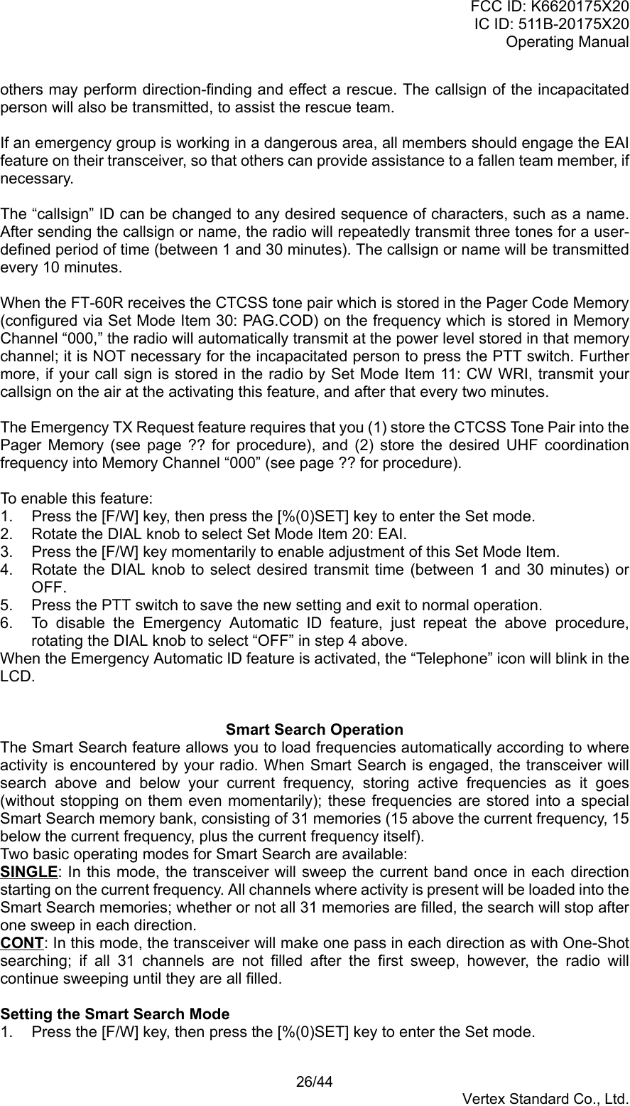 FCC ID: K6620175X20IC ID: 511B-20175X20Operating Manual 26/44Vertex Standard Co., Ltd.others may perform direction-finding and effect a rescue. The callsign of the incapacitatedperson will also be transmitted, to assist the rescue team.If an emergency group is working in a dangerous area, all members should engage the EAIfeature on their transceiver, so that others can provide assistance to a fallen team member, ifnecessary.The “callsign” ID can be changed to any desired sequence of characters, such as a name.After sending the callsign or name, the radio will repeatedly transmit three tones for a user-defined period of time (between 1 and 30 minutes). The callsign or name will be transmittedevery 10 minutes.When the FT-60R receives the CTCSS tone pair which is stored in the Pager Code Memory(configured via Set Mode Item 30: PAG.COD) on the frequency which is stored in MemoryChannel “000,” the radio will automatically transmit at the power level stored in that memorychannel; it is NOT necessary for the incapacitated person to press the PTT switch. Furthermore, if your call sign is stored in the radio by Set Mode Item 11: CW WRI, transmit yourcallsign on the air at the activating this feature, and after that every two minutes.The Emergency TX Request feature requires that you (1) store the CTCSS Tone Pair into thePager Memory (see page ?? for procedure), and (2) store the desired UHF coordinationfrequency into Memory Channel “000” (see page ?? for procedure).To enable this feature:1.  Press the [F/W] key, then press the [%(0)SET] key to enter the Set mode.2.  Rotate the DIAL knob to select Set Mode Item 20: EAI.3.  Press the [F/W] key momentarily to enable adjustment of this Set Mode Item.4.  Rotate the DIAL knob to select desired transmit time (between 1 and 30 minutes) orOFF.5.  Press the PTT switch to save the new setting and exit to normal operation.6.  To disable the Emergency Automatic ID feature, just repeat the above procedure,rotating the DIAL knob to select “OFF” in step 4 above.When the Emergency Automatic ID feature is activated, the “Telephone” icon will blink in theLCD.Smart Search OperationThe Smart Search feature allows you to load frequencies automatically according to whereactivity is encountered by your radio. When Smart Search is engaged, the transceiver willsearch above and below your current frequency, storing active frequencies as it goes(without stopping on them even momentarily); these frequencies are stored into a specialSmart Search memory bank, consisting of 31 memories (15 above the current frequency, 15below the current frequency, plus the current frequency itself).Two basic operating modes for Smart Search are available:SINGLE: In this mode, the transceiver will sweep the current band once in each directionstarting on the current frequency. All channels where activity is present will be loaded into theSmart Search memories; whether or not all 31 memories are filled, the search will stop afterone sweep in each direction.CONT: In this mode, the transceiver will make one pass in each direction as with One-Shotsearching; if all 31 channels are not filled after the first sweep, however, the radio willcontinue sweeping until they are all filled.Setting the Smart Search Mode1.  Press the [F/W] key, then press the [%(0)SET] key to enter the Set mode.