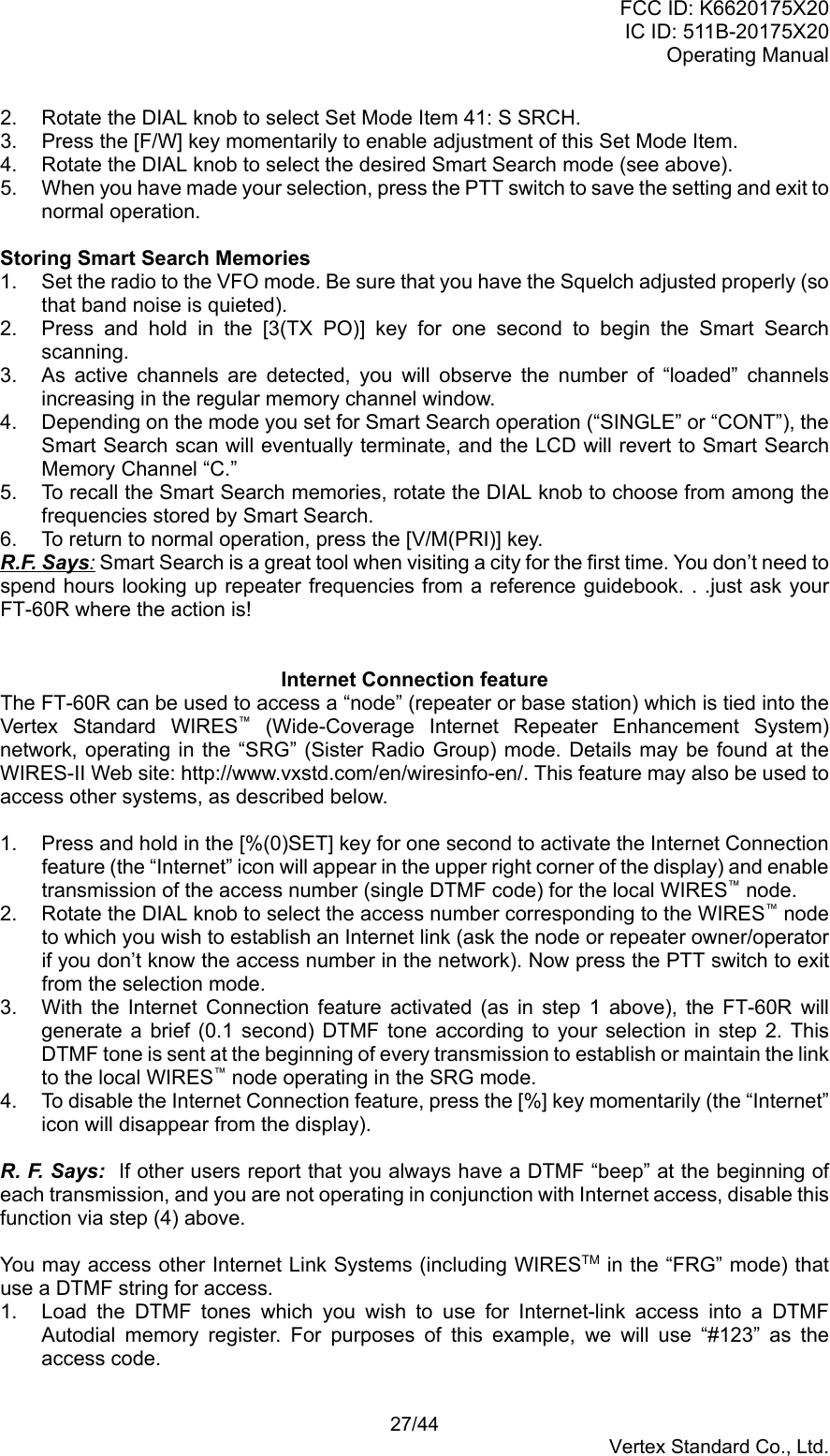 FCC ID: K6620175X20IC ID: 511B-20175X20Operating Manual 27/44Vertex Standard Co., Ltd.2.  Rotate the DIAL knob to select Set Mode Item 41: S SRCH.3.  Press the [F/W] key momentarily to enable adjustment of this Set Mode Item.4.  Rotate the DIAL knob to select the desired Smart Search mode (see above).5.  When you have made your selection, press the PTT switch to save the setting and exit tonormal operation.Storing Smart Search Memories1.  Set the radio to the VFO mode. Be sure that you have the Squelch adjusted properly (sothat band noise is quieted).2.  Press and hold in the [3(TX PO)] key for one second to begin the Smart Searchscanning.3.  As active channels are detected, you will observe the number of “loaded” channelsincreasing in the regular memory channel window.4.  Depending on the mode you set for Smart Search operation (“SINGLE” or “CONT”), theSmart Search scan will eventually terminate, and the LCD will revert to Smart SearchMemory Channel “C.”5.  To recall the Smart Search memories, rotate the DIAL knob to choose from among thefrequencies stored by Smart Search.6.  To return to normal operation, press the [V/M(PRI)] key.R.F. Says: Smart Search is a great tool when visiting a city for the first time. You don’t need tospend hours looking up repeater frequencies from a reference guidebook. . .just ask yourFT-60R where the action is!Internet Connection featureThe FT-60R can be used to access a “node” (repeater or base station) which is tied into theVertex Standard WIRES™ (Wide-Coverage Internet Repeater Enhancement System)network, operating in the “SRG” (Sister Radio Group) mode. Details may be found at theWIRES-II Web site: http://www.vxstd.com/en/wiresinfo-en/. This feature may also be used toaccess other systems, as described below.1.  Press and hold in the [%(0)SET] key for one second to activate the Internet Connectionfeature (the “Internet” icon will appear in the upper right corner of the display) and enabletransmission of the access number (single DTMF code) for the local WIRES™ node.2.  Rotate the DIAL knob to select the access number corresponding to the WIRES™ nodeto which you wish to establish an Internet link (ask the node or repeater owner/operatorif you don’t know the access number in the network). Now press the PTT switch to exitfrom the selection mode.3.  With the Internet Connection feature activated (as in step 1 above), the FT-60R willgenerate a brief (0.1 second) DTMF tone according to your selection in step 2. ThisDTMF tone is sent at the beginning of every transmission to establish or maintain the linkto the local WIRES™ node operating in the SRG mode.4.  To disable the Internet Connection feature, press the [%] key momentarily (the “Internet”icon will disappear from the display).R. F. Says:  If other users report that you always have a DTMF “beep” at the beginning ofeach transmission, and you are not operating in conjunction with Internet access, disable thisfunction via step (4) above.You may access other Internet Link Systems (including WIRESTM in the “FRG” mode) thatuse a DTMF string for access.1.  Load the DTMF tones which you wish to use for Internet-link access into a DTMFAutodial memory register. For purposes of this example, we will use “#123” as theaccess code.