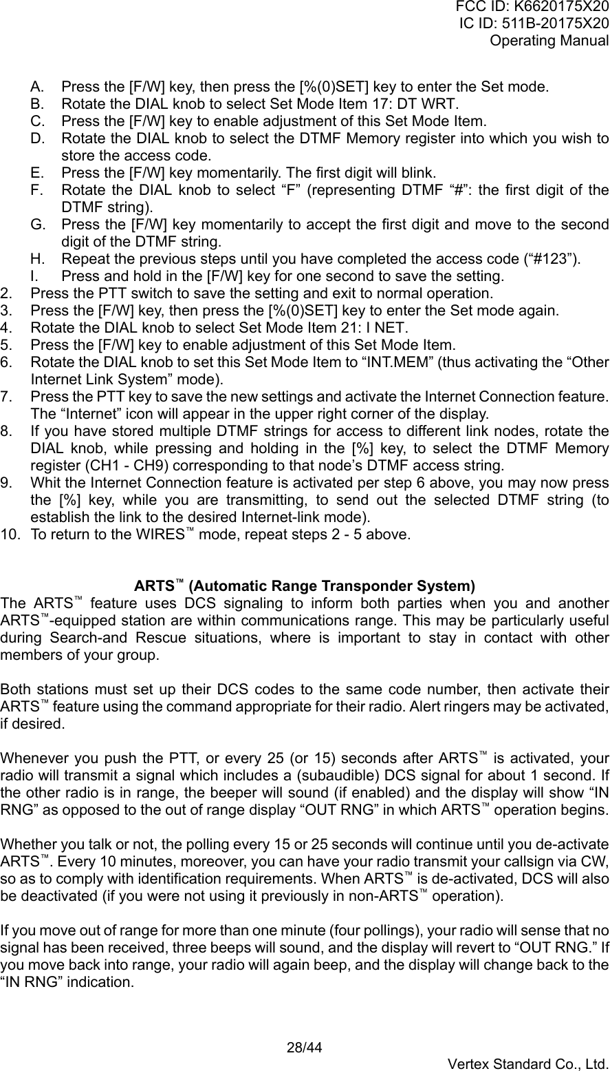 FCC ID: K6620175X20IC ID: 511B-20175X20Operating Manual 28/44Vertex Standard Co., Ltd.A.  Press the [F/W] key, then press the [%(0)SET] key to enter the Set mode.B.  Rotate the DIAL knob to select Set Mode Item 17: DT WRT.C.  Press the [F/W] key to enable adjustment of this Set Mode Item.D.  Rotate the DIAL knob to select the DTMF Memory register into which you wish tostore the access code.E.  Press the [F/W] key momentarily. The first digit will blink.F.  Rotate the DIAL knob to select “F” (representing DTMF “#”: the first digit of theDTMF string).G.  Press the [F/W] key momentarily to accept the first digit and move to the seconddigit of the DTMF string.H.  Repeat the previous steps until you have completed the access code (“#123”).I.  Press and hold in the [F/W] key for one second to save the setting.2.  Press the PTT switch to save the setting and exit to normal operation.3.  Press the [F/W] key, then press the [%(0)SET] key to enter the Set mode again.4.  Rotate the DIAL knob to select Set Mode Item 21: I NET.5.  Press the [F/W] key to enable adjustment of this Set Mode Item.6.  Rotate the DIAL knob to set this Set Mode Item to “INT.MEM” (thus activating the “OtherInternet Link System” mode).7.  Press the PTT key to save the new settings and activate the Internet Connection feature.The “Internet” icon will appear in the upper right corner of the display.8.  If you have stored multiple DTMF strings for access to different link nodes, rotate theDIAL knob, while pressing and holding in the [%] key, to select the DTMF Memoryregister (CH1 - CH9) corresponding to that node’s DTMF access string.9.  Whit the Internet Connection feature is activated per step 6 above, you may now pressthe [%] key, while you are transmitting, to send out the selected DTMF string (toestablish the link to the desired Internet-link mode).10.  To return to the WIRES™ mode, repeat steps 2 - 5 above.ARTS™ (Automatic Range Transponder System)The ARTS™ feature uses DCS signaling to inform both parties when you and anotherARTS™-equipped station are within communications range. This may be particularly usefulduring Search-and Rescue situations, where is important to stay in contact with othermembers of your group.Both stations must set up their DCS codes to the same code number, then activate theirARTS™ feature using the command appropriate for their radio. Alert ringers may be activated,if desired.Whenever you push the PTT, or every 25 (or 15) seconds after ARTS™ is activated, yourradio will transmit a signal which includes a (subaudible) DCS signal for about 1 second. Ifthe other radio is in range, the beeper will sound (if enabled) and the display will show “INRNG” as opposed to the out of range display “OUT RNG” in which ARTS™ operation begins.Whether you talk or not, the polling every 15 or 25 seconds will continue until you de-activateARTS™. Every 10 minutes, moreover, you can have your radio transmit your callsign via CW,so as to comply with identification requirements. When ARTS™ is de-activated, DCS will alsobe deactivated (if you were not using it previously in non-ARTS™ operation).If you move out of range for more than one minute (four pollings), your radio will sense that nosignal has been received, three beeps will sound, and the display will revert to “OUT RNG.” Ifyou move back into range, your radio will again beep, and the display will change back to the“IN RNG” indication.