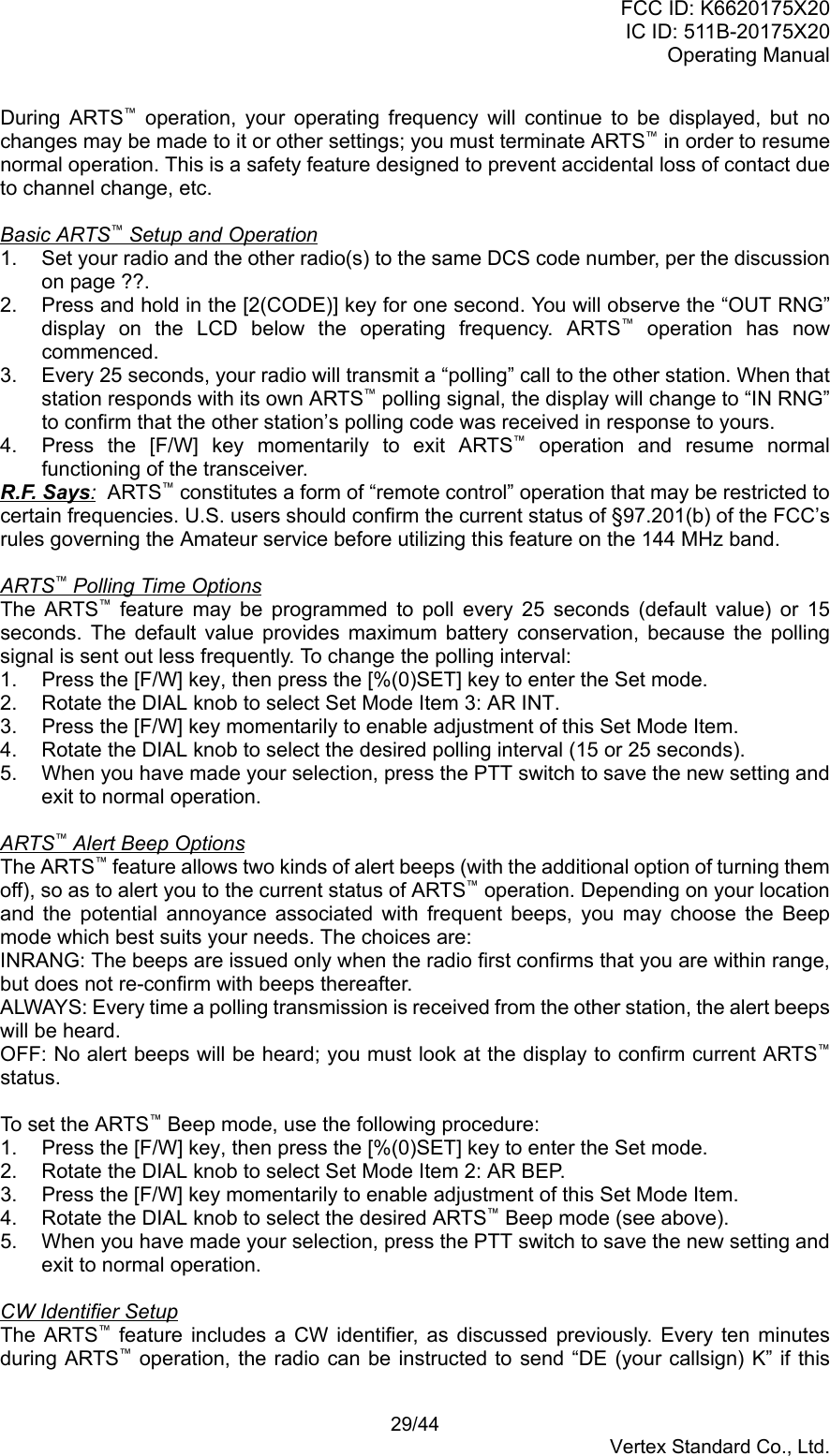 FCC ID: K6620175X20IC ID: 511B-20175X20Operating Manual 29/44Vertex Standard Co., Ltd.During ARTS™ operation, your operating frequency will continue to be displayed, but nochanges may be made to it or other settings; you must terminate ARTS™ in order to resumenormal operation. This is a safety feature designed to prevent accidental loss of contact dueto channel change, etc.Basic ARTS™ Setup and Operation1.  Set your radio and the other radio(s) to the same DCS code number, per the discussionon page ??.2.  Press and hold in the [2(CODE)] key for one second. You will observe the “OUT RNG”display on the LCD below the operating frequency. ARTS™ operation has nowcommenced.3.  Every 25 seconds, your radio will transmit a “polling” call to the other station. When thatstation responds with its own ARTS™ polling signal, the display will change to “IN RNG”to confirm that the other station’s polling code was received in response to yours.4.  Press the [F/W] key momentarily to exit ARTS™ operation and resume normalfunctioning of the transceiver.R.F. Says:  ARTS™ constitutes a form of “remote control” operation that may be restricted tocertain frequencies. U.S. users should confirm the current status of §97.201(b) of the FCC’srules governing the Amateur service before utilizing this feature on the 144 MHz band.ARTS™ Polling Time OptionsThe ARTS™ feature may be programmed to poll every 25 seconds (default value) or 15seconds. The default value provides maximum battery conservation, because the pollingsignal is sent out less frequently. To change the polling interval:1.  Press the [F/W] key, then press the [%(0)SET] key to enter the Set mode.2.  Rotate the DIAL knob to select Set Mode Item 3: AR INT.3.  Press the [F/W] key momentarily to enable adjustment of this Set Mode Item.4.  Rotate the DIAL knob to select the desired polling interval (15 or 25 seconds).5.  When you have made your selection, press the PTT switch to save the new setting andexit to normal operation.ARTS™ Alert Beep OptionsThe ARTS™ feature allows two kinds of alert beeps (with the additional option of turning themoff), so as to alert you to the current status of ARTS™ operation. Depending on your locationand the potential annoyance associated with frequent beeps, you may choose the Beepmode which best suits your needs. The choices are:INRANG: The beeps are issued only when the radio first confirms that you are within range,but does not re-confirm with beeps thereafter.ALWAYS: Every time a polling transmission is received from the other station, the alert beepswill be heard.OFF: No alert beeps will be heard; you must look at the display to confirm current ARTS™status.To set the ARTS™ Beep mode, use the following procedure:1.  Press the [F/W] key, then press the [%(0)SET] key to enter the Set mode.2.  Rotate the DIAL knob to select Set Mode Item 2: AR BEP.3.  Press the [F/W] key momentarily to enable adjustment of this Set Mode Item.4.  Rotate the DIAL knob to select the desired ARTS™ Beep mode (see above).5.  When you have made your selection, press the PTT switch to save the new setting andexit to normal operation.CW Identifier SetupThe ARTS™ feature includes a CW identifier, as discussed previously. Every ten minutesduring ARTS™ operation, the radio can be instructed to send “DE (your callsign) K” if this