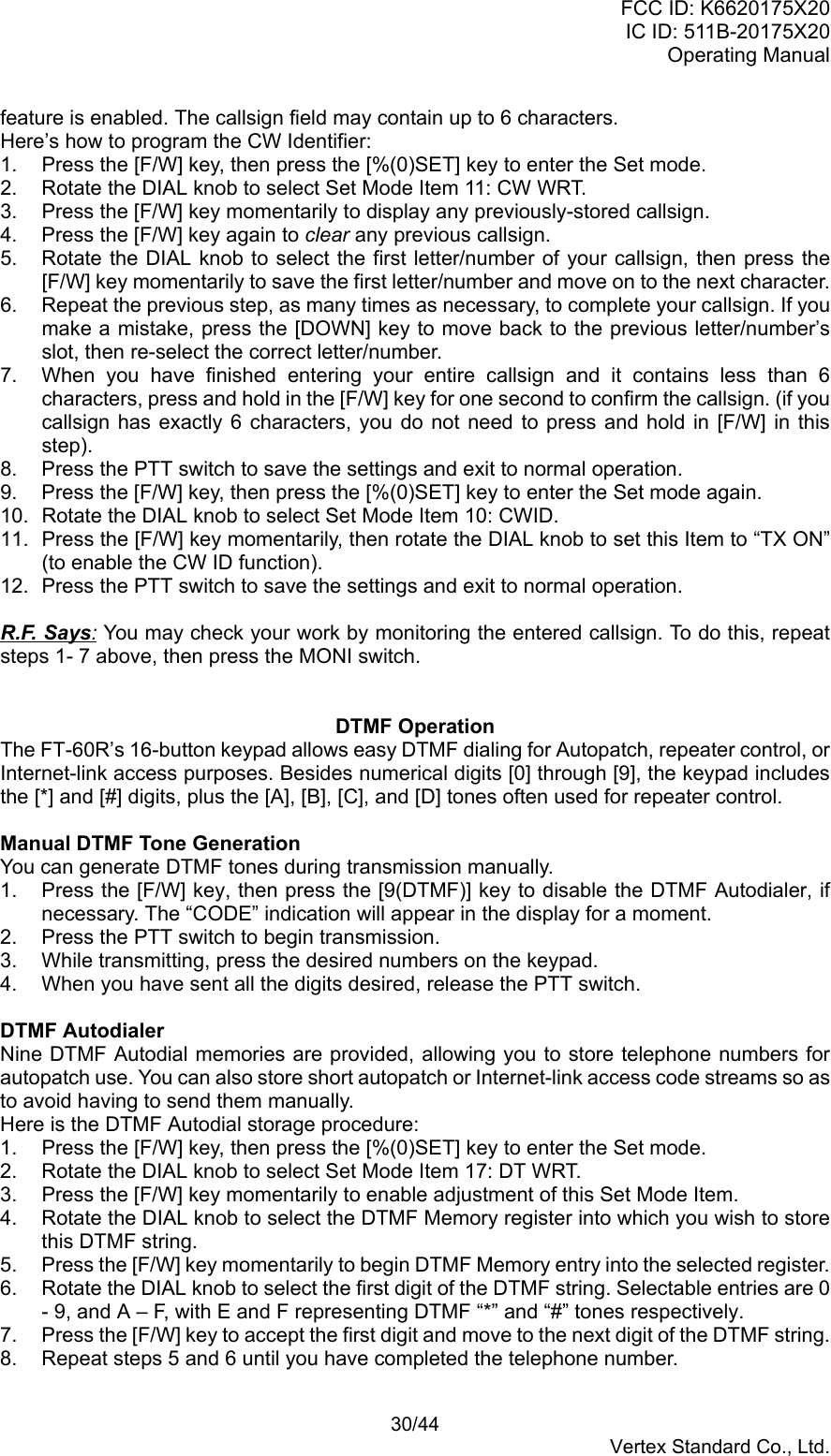 FCC ID: K6620175X20IC ID: 511B-20175X20Operating Manual 30/44Vertex Standard Co., Ltd.feature is enabled. The callsign field may contain up to 6 characters.Here’s how to program the CW Identifier:1.  Press the [F/W] key, then press the [%(0)SET] key to enter the Set mode.2.  Rotate the DIAL knob to select Set Mode Item 11: CW WRT.3.  Press the [F/W] key momentarily to display any previously-stored callsign.4.  Press the [F/W] key again to clear any previous callsign.5.  Rotate the DIAL knob to select the first letter/number of your callsign, then press the[F/W] key momentarily to save the first letter/number and move on to the next character.6.  Repeat the previous step, as many times as necessary, to complete your callsign. If youmake a mistake, press the [DOWN] key to move back to the previous letter/number’sslot, then re-select the correct letter/number.7.  When you have finished entering your entire callsign and it contains less than 6characters, press and hold in the [F/W] key for one second to confirm the callsign. (if youcallsign has exactly 6 characters, you do not need to press and hold in [F/W] in thisstep).8.  Press the PTT switch to save the settings and exit to normal operation.9.  Press the [F/W] key, then press the [%(0)SET] key to enter the Set mode again.10.  Rotate the DIAL knob to select Set Mode Item 10: CWID.11.  Press the [F/W] key momentarily, then rotate the DIAL knob to set this Item to “TX ON”(to enable the CW ID function).12.  Press the PTT switch to save the settings and exit to normal operation.R.F. Says: You may check your work by monitoring the entered callsign. To do this, repeatsteps 1- 7 above, then press the MONI switch.DTMF OperationThe FT-60R’s 16-button keypad allows easy DTMF dialing for Autopatch, repeater control, orInternet-link access purposes. Besides numerical digits [0] through [9], the keypad includesthe [*] and [#] digits, plus the [A], [B], [C], and [D] tones often used for repeater control.Manual DTMF Tone GenerationYou can generate DTMF tones during transmission manually.1.  Press the [F/W] key, then press the [9(DTMF)] key to disable the DTMF Autodialer, ifnecessary. The “CODE” indication will appear in the display for a moment.2.  Press the PTT switch to begin transmission.3.  While transmitting, press the desired numbers on the keypad.4.  When you have sent all the digits desired, release the PTT switch.DTMF AutodialerNine DTMF Autodial memories are provided, allowing you to store telephone numbers forautopatch use. You can also store short autopatch or Internet-link access code streams so asto avoid having to send them manually.Here is the DTMF Autodial storage procedure:1.  Press the [F/W] key, then press the [%(0)SET] key to enter the Set mode.2.  Rotate the DIAL knob to select Set Mode Item 17: DT WRT.3.  Press the [F/W] key momentarily to enable adjustment of this Set Mode Item.4.  Rotate the DIAL knob to select the DTMF Memory register into which you wish to storethis DTMF string.5.  Press the [F/W] key momentarily to begin DTMF Memory entry into the selected register.6.  Rotate the DIAL knob to select the first digit of the DTMF string. Selectable entries are 0- 9, and A – F, with E and F representing DTMF “*” and “#” tones respectively.7.  Press the [F/W] key to accept the first digit and move to the next digit of the DTMF string.8.  Repeat steps 5 and 6 until you have completed the telephone number.