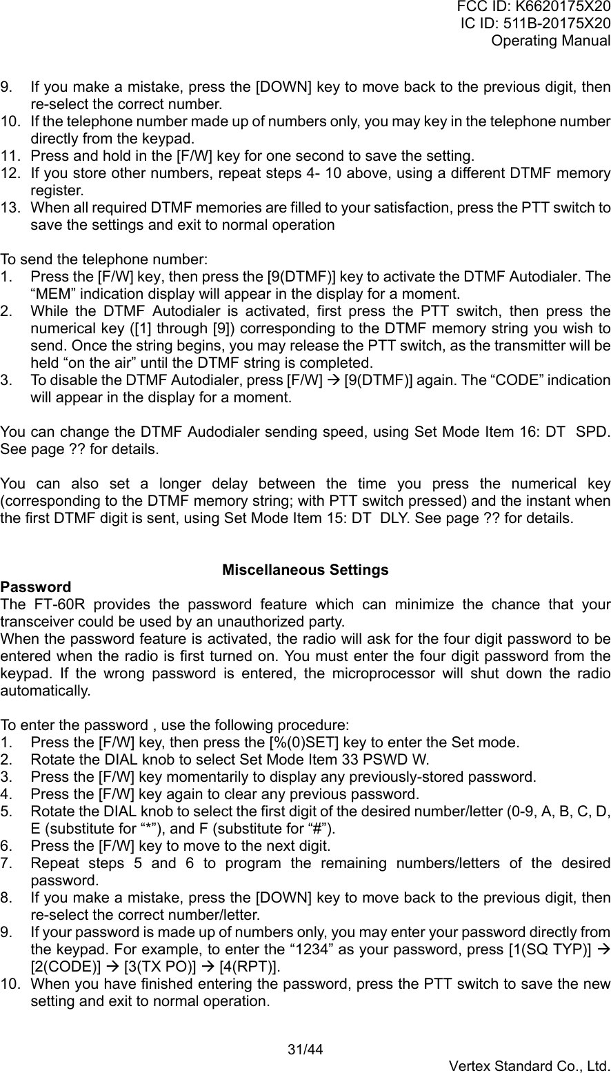 FCC ID: K6620175X20IC ID: 511B-20175X20Operating Manual 31/44Vertex Standard Co., Ltd.9.  If you make a mistake, press the [DOWN] key to move back to the previous digit, thenre-select the correct number.10.  If the telephone number made up of numbers only, you may key in the telephone numberdirectly from the keypad.11.  Press and hold in the [F/W] key for one second to save the setting.12.  If you store other numbers, repeat steps 4- 10 above, using a different DTMF memoryregister.13.  When all required DTMF memories are filled to your satisfaction, press the PTT switch tosave the settings and exit to normal operationTo send the telephone number:1.  Press the [F/W] key, then press the [9(DTMF)] key to activate the DTMF Autodialer. The“MEM” indication display will appear in the display for a moment.2.  While the DTMF Autodialer is activated, first press the PTT switch, then press thenumerical key ([1] through [9]) corresponding to the DTMF memory string you wish tosend. Once the string begins, you may release the PTT switch, as the transmitter will beheld “on the air” until the DTMF string is completed.3.  To disable the DTMF Autodialer, press [F/W] Æ [9(DTMF)] again. The “CODE” indicationwill appear in the display for a moment.You can change the DTMF Audodialer sending speed, using Set Mode Item 16: DT  SPD.See page ?? for details.You can also set a longer delay between the time you press the numerical key(corresponding to the DTMF memory string; with PTT switch pressed) and the instant whenthe first DTMF digit is sent, using Set Mode Item 15: DT  DLY. See page ?? for details.Miscellaneous SettingsPasswordThe FT-60R provides the password feature which can minimize the chance that yourtransceiver could be used by an unauthorized party.When the password feature is activated, the radio will ask for the four digit password to beentered when the radio is first turned on. You must enter the four digit password from thekeypad. If the wrong password is entered, the microprocessor will shut down the radioautomatically.To enter the password , use the following procedure:1.  Press the [F/W] key, then press the [%(0)SET] key to enter the Set mode.2.  Rotate the DIAL knob to select Set Mode Item 33 PSWD W.3.  Press the [F/W] key momentarily to display any previously-stored password.4.  Press the [F/W] key again to clear any previous password.5.  Rotate the DIAL knob to select the first digit of the desired number/letter (0-9, A, B, C, D,E (substitute for “*”), and F (substitute for “#”).6.  Press the [F/W] key to move to the next digit.7.  Repeat steps 5 and 6 to program the remaining numbers/letters of the desiredpassword.8.  If you make a mistake, press the [DOWN] key to move back to the previous digit, thenre-select the correct number/letter.9.  If your password is made up of numbers only, you may enter your password directly fromthe keypad. For example, to enter the “1234” as your password, press [1(SQ TYP)] Æ[2(CODE)] Æ [3(TX PO)] Æ [4(RPT)].10.  When you have finished entering the password, press the PTT switch to save the newsetting and exit to normal operation.