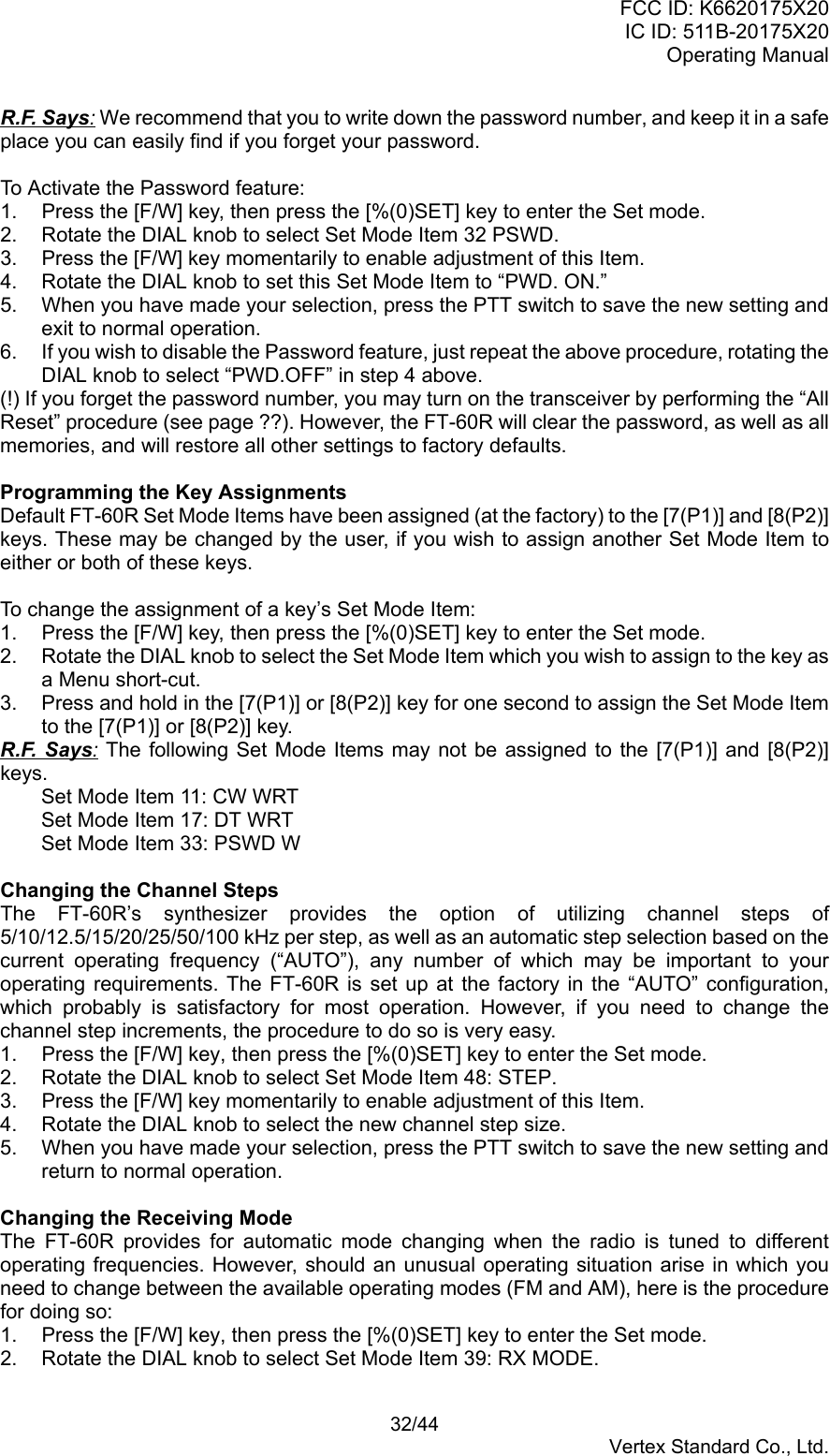 FCC ID: K6620175X20IC ID: 511B-20175X20Operating Manual 32/44Vertex Standard Co., Ltd.R.F. Says: We recommend that you to write down the password number, and keep it in a safeplace you can easily find if you forget your password.To Activate the Password feature:1.  Press the [F/W] key, then press the [%(0)SET] key to enter the Set mode.2.  Rotate the DIAL knob to select Set Mode Item 32 PSWD.3.  Press the [F/W] key momentarily to enable adjustment of this Item.4.  Rotate the DIAL knob to set this Set Mode Item to “PWD. ON.”5.  When you have made your selection, press the PTT switch to save the new setting andexit to normal operation.6.  If you wish to disable the Password feature, just repeat the above procedure, rotating theDIAL knob to select “PWD.OFF” in step 4 above.(!) If you forget the password number, you may turn on the transceiver by performing the “AllReset” procedure (see page ??). However, the FT-60R will clear the password, as well as allmemories, and will restore all other settings to factory defaults.Programming the Key AssignmentsDefault FT-60R Set Mode Items have been assigned (at the factory) to the [7(P1)] and [8(P2)]keys. These may be changed by the user, if you wish to assign another Set Mode Item toeither or both of these keys.To change the assignment of a key’s Set Mode Item:1.  Press the [F/W] key, then press the [%(0)SET] key to enter the Set mode.2.  Rotate the DIAL knob to select the Set Mode Item which you wish to assign to the key asa Menu short-cut.3.  Press and hold in the [7(P1)] or [8(P2)] key for one second to assign the Set Mode Itemto the [7(P1)] or [8(P2)] key.R.F. Says: The following Set Mode Items may not be assigned to the [7(P1)] and [8(P2)]keys.Set Mode Item 11: CW WRTSet Mode Item 17: DT WRTSet Mode Item 33: PSWD WChanging the Channel StepsThe FT-60R’s synthesizer provides the option of utilizing channel steps of5/10/12.5/15/20/25/50/100 kHz per step, as well as an automatic step selection based on thecurrent operating frequency (“AUTO”), any number of which may be important to youroperating requirements. The FT-60R is set up at the factory in the “AUTO” configuration,which probably is satisfactory for most operation. However, if you need to change thechannel step increments, the procedure to do so is very easy.1.  Press the [F/W] key, then press the [%(0)SET] key to enter the Set mode.2.  Rotate the DIAL knob to select Set Mode Item 48: STEP.3.  Press the [F/W] key momentarily to enable adjustment of this Item.4.  Rotate the DIAL knob to select the new channel step size.5.  When you have made your selection, press the PTT switch to save the new setting andreturn to normal operation.Changing the Receiving ModeThe FT-60R provides for automatic mode changing when the radio is tuned to differentoperating frequencies. However, should an unusual operating situation arise in which youneed to change between the available operating modes (FM and AM), here is the procedurefor doing so:1.  Press the [F/W] key, then press the [%(0)SET] key to enter the Set mode.2.  Rotate the DIAL knob to select Set Mode Item 39: RX MODE.
