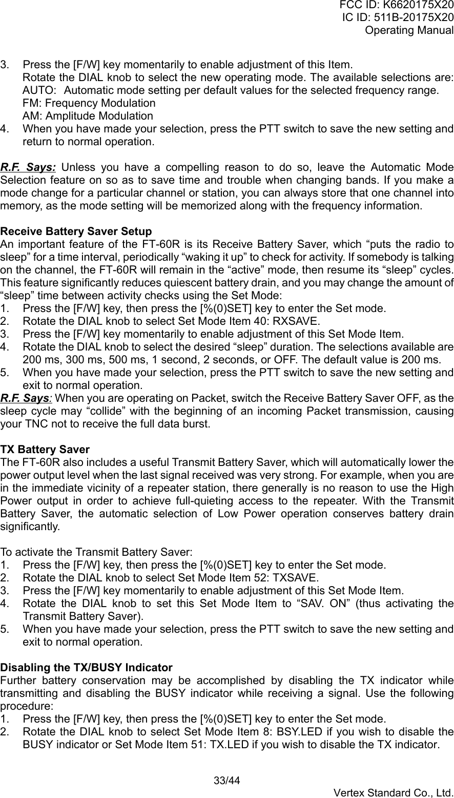 FCC ID: K6620175X20IC ID: 511B-20175X20Operating Manual 33/44Vertex Standard Co., Ltd.3.  Press the [F/W] key momentarily to enable adjustment of this Item.Rotate the DIAL knob to select the new operating mode. The available selections are:AUTO:  Automatic mode setting per default values for the selected frequency range.FM: Frequency ModulationAM: Amplitude Modulation4.  When you have made your selection, press the PTT switch to save the new setting andreturn to normal operation.R.F. Says: Unless you have a compelling reason to do so, leave the Automatic ModeSelection feature on so as to save time and trouble when changing bands. If you make amode change for a particular channel or station, you can always store that one channel intomemory, as the mode setting will be memorized along with the frequency information.Receive Battery Saver SetupAn important feature of the FT-60R is its Receive Battery Saver, which “puts the radio tosleep” for a time interval, periodically “waking it up” to check for activity. If somebody is talkingon the channel, the FT-60R will remain in the “active” mode, then resume its “sleep” cycles.This feature significantly reduces quiescent battery drain, and you may change the amount of“sleep” time between activity checks using the Set Mode:1.  Press the [F/W] key, then press the [%(0)SET] key to enter the Set mode.2.  Rotate the DIAL knob to select Set Mode Item 40: RXSAVE.3.  Press the [F/W] key momentarily to enable adjustment of this Set Mode Item.4.  Rotate the DIAL knob to select the desired “sleep” duration. The selections available are200 ms, 300 ms, 500 ms, 1 second, 2 seconds, or OFF. The default value is 200 ms.5.  When you have made your selection, press the PTT switch to save the new setting andexit to normal operation.R.F. Says: When you are operating on Packet, switch the Receive Battery Saver OFF, as thesleep cycle may “collide” with the beginning of an incoming Packet transmission, causingyour TNC not to receive the full data burst.TX Battery SaverThe FT-60R also includes a useful Transmit Battery Saver, which will automatically lower thepower output level when the last signal received was very strong. For example, when you arein the immediate vicinity of a repeater station, there generally is no reason to use the HighPower output in order to achieve full-quieting access to the repeater. With the TransmitBattery Saver, the automatic selection of Low Power operation conserves battery drainsignificantly.To activate the Transmit Battery Saver:1.  Press the [F/W] key, then press the [%(0)SET] key to enter the Set mode.2.  Rotate the DIAL knob to select Set Mode Item 52: TXSAVE.3.  Press the [F/W] key momentarily to enable adjustment of this Set Mode Item.4.  Rotate the DIAL knob to set this Set Mode Item to “SAV. ON” (thus activating theTransmit Battery Saver).5.  When you have made your selection, press the PTT switch to save the new setting andexit to normal operation.Disabling the TX/BUSY IndicatorFurther battery conservation may be accomplished by disabling the TX indicator whiletransmitting and disabling the BUSY indicator while receiving a signal. Use the followingprocedure:1.  Press the [F/W] key, then press the [%(0)SET] key to enter the Set mode.2.  Rotate the DIAL knob to select Set Mode Item 8: BSY.LED if you wish to disable theBUSY indicator or Set Mode Item 51: TX.LED if you wish to disable the TX indicator.