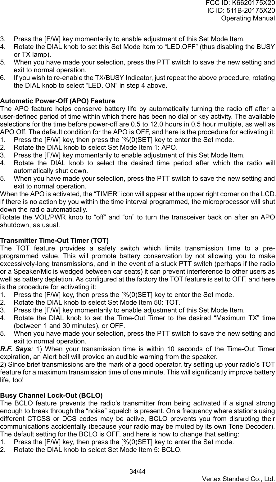 FCC ID: K6620175X20IC ID: 511B-20175X20Operating Manual 34/44Vertex Standard Co., Ltd.3.  Press the [F/W] key momentarily to enable adjustment of this Set Mode Item.4.  Rotate the DIAL knob to set this Set Mode Item to “LED.OFF” (thus disabling the BUSYor TX lamp).5.  When you have made your selection, press the PTT switch to save the new setting andexit to normal operation.6.  If you wish to re-enable the TX/BUSY Indicator, just repeat the above procedure, rotatingthe DIAL knob to select “LED. ON” in step 4 above.Automatic Power-Off (APO) FeatureThe APO feature helps conserve battery life by automatically turning the radio off after auser-defined period of time within which there has been no dial or key activity. The availableselections for the time before power-off are 0.5 to 12.0 hours in 0.5 hour multiple, as well asAPO Off. The default condition for the APO is OFF, and here is the procedure for activating it:1.  Press the [F/W] key, then press the [%(0)SET] key to enter the Set mode.2.  Rotate the DIAL knob to select Set Mode Item 1: APO.3.  Press the [F/W] key momentarily to enable adjustment of this Set Mode Item.4.  Rotate the DIAL knob to select the desired time period after which the radio willautomatically shut down.5.  When you have made your selection, press the PTT switch to save the new setting andexit to normal operation.When the APO is activated, the “TIMER” icon will appear at the upper right corner on the LCD.If there is no action by you within the time interval programmed, the microprocessor will shutdown the radio automatically.Rotate the VOL/PWR knob to “off” and “on” to turn the transceiver back on after an APOshutdown, as usual.Transmitter Time-Out Timer (TOT)The TOT feature provides a safety switch which limits transmission time to a pre-programmed value. This will promote battery conservation by not allowing you to makeexcessively-long transmissions, and in the event of a stuck PTT switch (perhaps if the radioor a Speaker/Mic is wedged between car seats) it can prevent interference to other users aswell as battery depletion. As configured at the factory the TOT feature is set to OFF, and hereis the procedure for activating it:1.  Press the [F/W] key, then press the [%(0)SET] key to enter the Set mode.2.  Rotate the DIAL knob to select Set Mode Item 50: TOT.3.  Press the [F/W] key momentarily to enable adjustment of this Set Mode Item.4.  Rotate the DIAL knob to set the Time-Out Timer to the desired “Maximum TX” time(between 1 and 30 minutes), or OFF.5.  When you have made your selection, press the PTT switch to save the new setting andexit to normal operation.R.F. Says: 1) When your transmission time is within 10 seconds of the Time-Out Timerexpiration, an Alert bell will provide an audible warning from the speaker.2) Since brief transmissions are the mark of a good operator, try setting up your radio’s TOTfeature for a maximum transmission time of one minute. This will significantly improve batterylife, too!Busy Channel Lock-Out (BCLO)The BCLO feature prevents the radio’s transmitter from being activated if a signal strongenough to break through the “noise” squelch is present. On a frequency where stations usingdifferent CTCSS or DCS codes may be active, BCLO prevents you from disrupting theircommunications accidentally (because your radio may be muted by its own Tone Decoder).The default setting for the BCLO is OFF, and here is how to change that setting:1.  Press the [F/W] key, then press the [%(0)SET] key to enter the Set mode.2.  Rotate the DIAL knob to select Set Mode Item 5: BCLO.