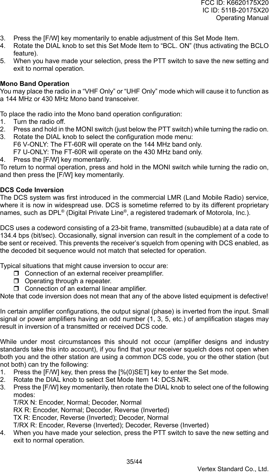 FCC ID: K6620175X20IC ID: 511B-20175X20Operating Manual 35/44Vertex Standard Co., Ltd.3.  Press the [F/W] key momentarily to enable adjustment of this Set Mode Item.4.  Rotate the DIAL knob to set this Set Mode Item to “BCL. ON” (thus activating the BCLOfeature).5.  When you have made your selection, press the PTT switch to save the new setting andexit to normal operation.Mono Band OperationYou may place the radio in a “VHF Only” or “UHF Only” mode which will cause it to function asa 144 MHz or 430 MHz Mono band transceiver.To place the radio into the Mono band operation configuration:1.  Turn the radio off.2.  Press and hold in the MONI switch (just below the PTT switch) while turning the radio on.3.  Rotate the DIAL knob to select the configuration mode menu:F6 V-ONLY: The FT-60R will operate on the 144 MHz band only.F7 U-ONLY: The FT-60R will operate on the 430 MHz band only.4.  Press the [F/W] key momentarily.To return to normal operation, press and hold in the MONI switch while turning the radio on,and then press the [F/W] key momentarily.DCS Code InversionThe DCS system was first introduced in the commercial LMR (Land Mobile Radio) service,where it is now in widespread use. DCS is sometime referred to by its different proprietarynames, such as DPL® (Digital Private Line®, a registered trademark of Motorola, Inc.).DCS uses a codeword consisting of a 23-bit frame, transmitted (subaudible) at a data rate of134.4 bps (bit/sec). Occasionally, signal inversion can result in the complement of a code tobe sent or received. This prevents the receiver’s squelch from opening with DCS enabled, asthe decoded bit sequence would not match that selected for operation.Typical situations that might cause inversion to occur are:  Connection of an external receiver preamplifier.  Operating through a repeater.  Connection of an external linear amplifier.Note that code inversion does not mean that any of the above listed equipment is defective!In certain amplifier configurations, the output signal (phase) is inverted from the input. Smallsignal or power amplifiers having an odd number (1, 3, 5, etc.) of amplification stages mayresult in inversion of a transmitted or received DCS code.While under most circumstances this should not occur (amplifier designs and industrystandards take this into account), if you find that your receiver squelch does not open whenboth you and the other station are using a common DCS code, you or the other station (butnot both) can try the following:1.  Press the [F/W] key, then press the [%(0)SET] key to enter the Set mode.2.  Rotate the DIAL knob to select Set Mode Item 14: DCS.N/R.3.  Press the [F/W] key momentarily, then rotate the DIAL knob to select one of the followingmodes:T/RX N: Encoder, Normal; Decoder, NormalRX R: Encoder, Normal; Decoder, Reverse (Inverted)TX R: Encoder, Reverse (Inverted); Decoder, NormalT/RX R: Encoder, Reverse (Inverted); Decoder, Reverse (Inverted)4.  When you have made your selection, press the PTT switch to save the new setting andexit to normal operation.