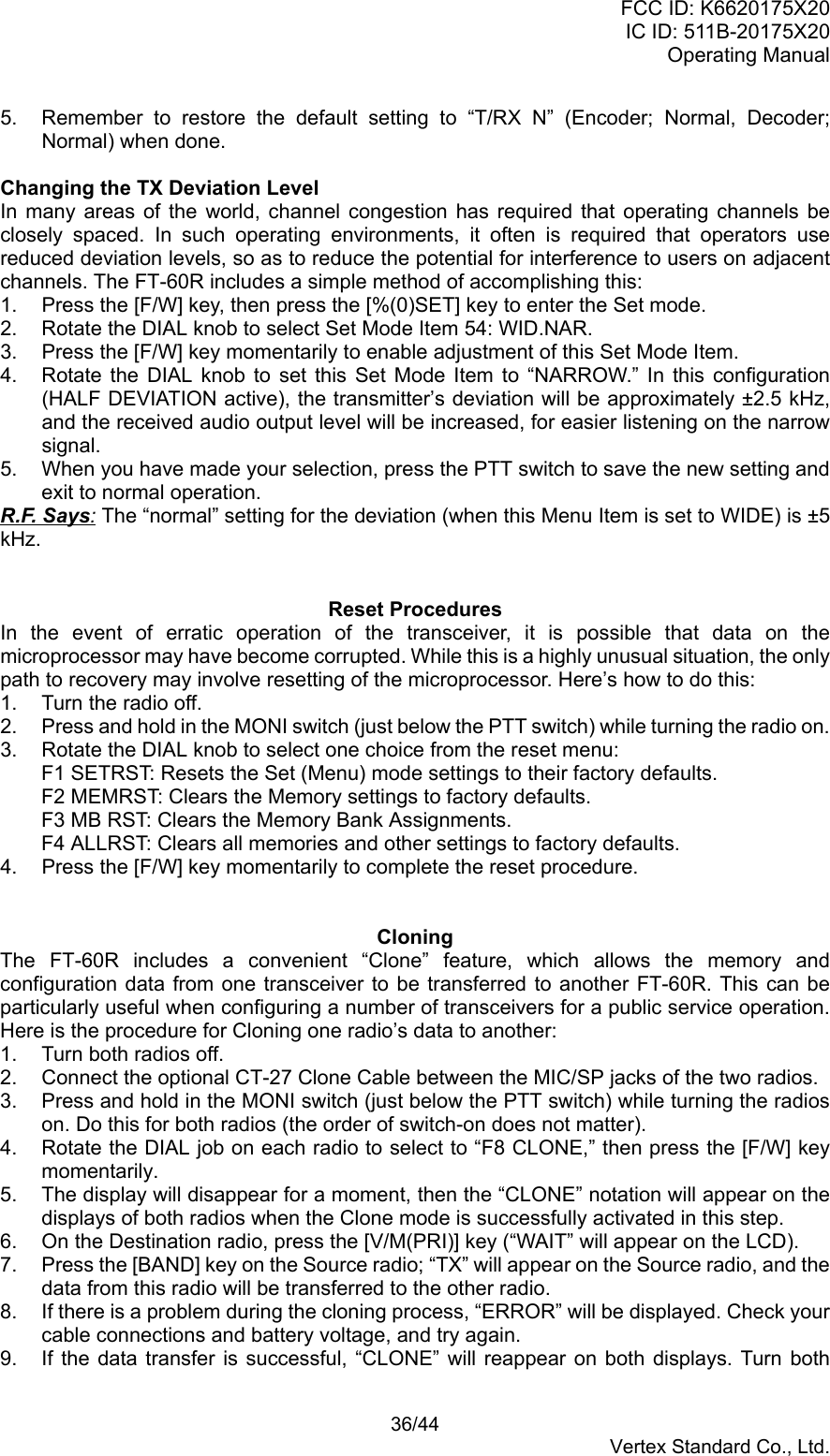 FCC ID: K6620175X20IC ID: 511B-20175X20Operating Manual 36/44Vertex Standard Co., Ltd.5.  Remember to restore the default setting to “T/RX N” (Encoder; Normal, Decoder;Normal) when done.Changing the TX Deviation LevelIn many areas of the world, channel congestion has required that operating channels beclosely spaced. In such operating environments, it often is required that operators usereduced deviation levels, so as to reduce the potential for interference to users on adjacentchannels. The FT-60R includes a simple method of accomplishing this:1.  Press the [F/W] key, then press the [%(0)SET] key to enter the Set mode.2.  Rotate the DIAL knob to select Set Mode Item 54: WID.NAR.3.  Press the [F/W] key momentarily to enable adjustment of this Set Mode Item.4.  Rotate the DIAL knob to set this Set Mode Item to “NARROW.” In this configuration(HALF DEVIATION active), the transmitter’s deviation will be approximately ±2.5 kHz,and the received audio output level will be increased, for easier listening on the narrowsignal.5.  When you have made your selection, press the PTT switch to save the new setting andexit to normal operation.R.F. Says: The “normal” setting for the deviation (when this Menu Item is set to WIDE) is ±5kHz.Reset ProceduresIn the event of erratic operation of the transceiver, it is possible that data on themicroprocessor may have become corrupted. While this is a highly unusual situation, the onlypath to recovery may involve resetting of the microprocessor. Here’s how to do this:1.  Turn the radio off.2.  Press and hold in the MONI switch (just below the PTT switch) while turning the radio on.3.  Rotate the DIAL knob to select one choice from the reset menu:F1 SETRST: Resets the Set (Menu) mode settings to their factory defaults.F2 MEMRST: Clears the Memory settings to factory defaults.F3 MB RST: Clears the Memory Bank Assignments.F4 ALLRST: Clears all memories and other settings to factory defaults.4.  Press the [F/W] key momentarily to complete the reset procedure.CloningThe FT-60R includes a convenient “Clone” feature, which allows the memory andconfiguration data from one transceiver to be transferred to another FT-60R. This can beparticularly useful when configuring a number of transceivers for a public service operation.Here is the procedure for Cloning one radio’s data to another:1.  Turn both radios off.2.  Connect the optional CT-27 Clone Cable between the MIC/SP jacks of the two radios.3.  Press and hold in the MONI switch (just below the PTT switch) while turning the radioson. Do this for both radios (the order of switch-on does not matter).4.  Rotate the DIAL job on each radio to select to “F8 CLONE,” then press the [F/W] keymomentarily.5.  The display will disappear for a moment, then the “CLONE” notation will appear on thedisplays of both radios when the Clone mode is successfully activated in this step.6.  On the Destination radio, press the [V/M(PRI)] key (“WAIT” will appear on the LCD).7.  Press the [BAND] key on the Source radio; “TX” will appear on the Source radio, and thedata from this radio will be transferred to the other radio.8.  If there is a problem during the cloning process, “ERROR” will be displayed. Check yourcable connections and battery voltage, and try again.9.  If the data transfer is successful, “CLONE” will reappear on both displays. Turn both