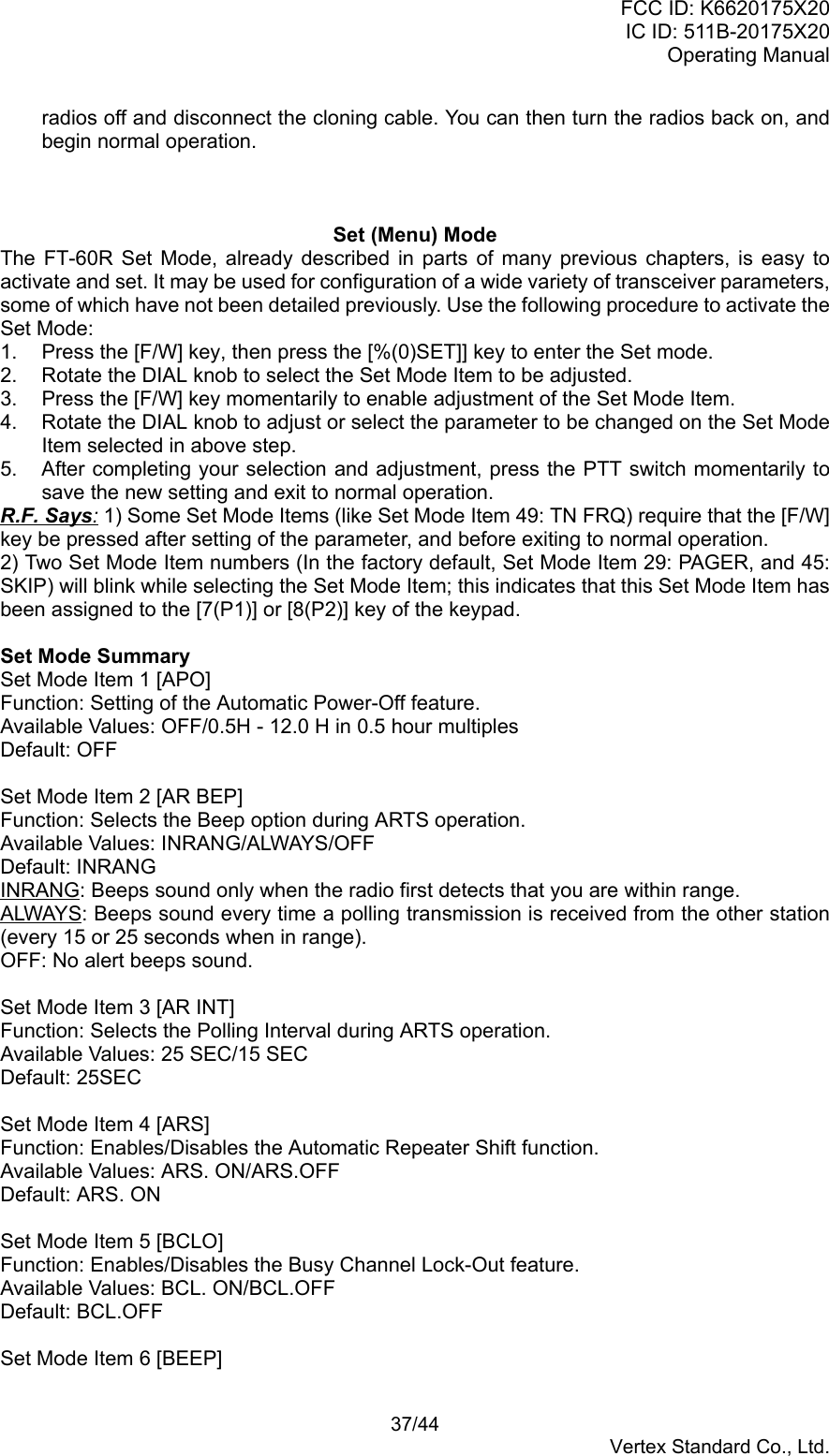 FCC ID: K6620175X20IC ID: 511B-20175X20Operating Manual 37/44Vertex Standard Co., Ltd.radios off and disconnect the cloning cable. You can then turn the radios back on, andbegin normal operation.Set (Menu) ModeThe FT-60R Set Mode, already described in parts of many previous chapters, is easy toactivate and set. It may be used for configuration of a wide variety of transceiver parameters,some of which have not been detailed previously. Use the following procedure to activate theSet Mode:1.  Press the [F/W] key, then press the [%(0)SET]] key to enter the Set mode.2.  Rotate the DIAL knob to select the Set Mode Item to be adjusted.3.  Press the [F/W] key momentarily to enable adjustment of the Set Mode Item.4.  Rotate the DIAL knob to adjust or select the parameter to be changed on the Set ModeItem selected in above step.5.  After completing your selection and adjustment, press the PTT switch momentarily tosave the new setting and exit to normal operation.R.F. Says: 1) Some Set Mode Items (like Set Mode Item 49: TN FRQ) require that the [F/W]key be pressed after setting of the parameter, and before exiting to normal operation.2) Two Set Mode Item numbers (In the factory default, Set Mode Item 29: PAGER, and 45:SKIP) will blink while selecting the Set Mode Item; this indicates that this Set Mode Item hasbeen assigned to the [7(P1)] or [8(P2)] key of the keypad.Set Mode SummarySet Mode Item 1 [APO]Function: Setting of the Automatic Power-Off feature.Available Values: OFF/0.5H - 12.0 H in 0.5 hour multiplesDefault: OFFSet Mode Item 2 [AR BEP]Function: Selects the Beep option during ARTS operation.Available Values: INRANG/ALWAYS/OFFDefault: INRANGINRANG: Beeps sound only when the radio first detects that you are within range.ALWAYS: Beeps sound every time a polling transmission is received from the other station(every 15 or 25 seconds when in range).OFF: No alert beeps sound.Set Mode Item 3 [AR INT]Function: Selects the Polling Interval during ARTS operation.Available Values: 25 SEC/15 SECDefault: 25SECSet Mode Item 4 [ARS]Function: Enables/Disables the Automatic Repeater Shift function.Available Values: ARS. ON/ARS.OFFDefault: ARS. ONSet Mode Item 5 [BCLO]Function: Enables/Disables the Busy Channel Lock-Out feature.Available Values: BCL. ON/BCL.OFFDefault: BCL.OFFSet Mode Item 6 [BEEP]