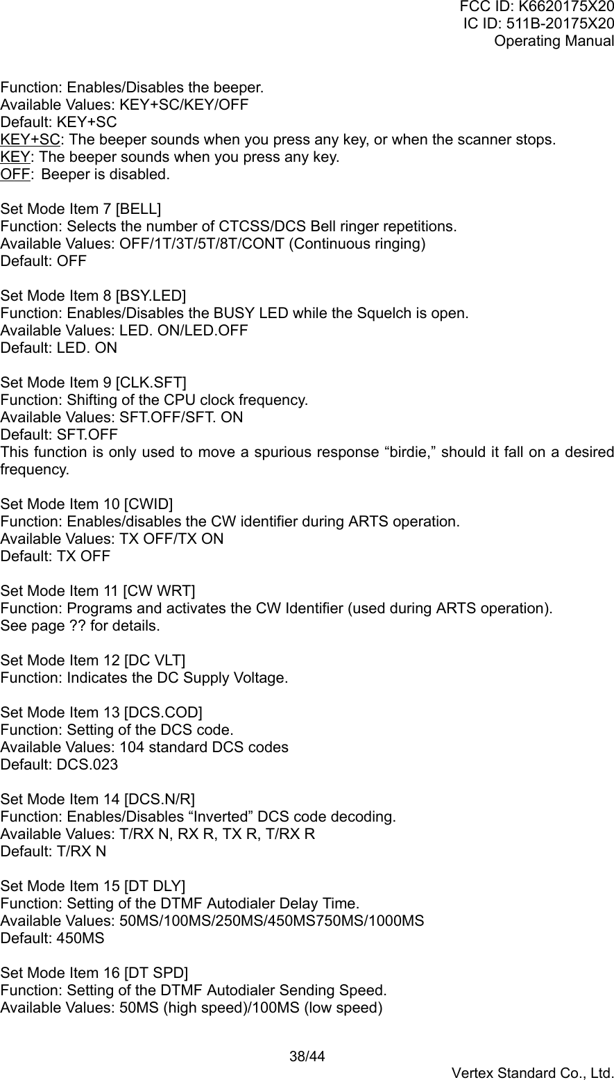 FCC ID: K6620175X20IC ID: 511B-20175X20Operating Manual 38/44Vertex Standard Co., Ltd.Function: Enables/Disables the beeper.Available Values: KEY+SC/KEY/OFFDefault: KEY+SCKEY+SC: The beeper sounds when you press any key, or when the scanner stops.KEY: The beeper sounds when you press any key.OFF: Beeper is disabled.Set Mode Item 7 [BELL]Function: Selects the number of CTCSS/DCS Bell ringer repetitions.Available Values: OFF/1T/3T/5T/8T/CONT (Continuous ringing)Default: OFFSet Mode Item 8 [BSY.LED]Function: Enables/Disables the BUSY LED while the Squelch is open.Available Values: LED. ON/LED.OFFDefault: LED. ONSet Mode Item 9 [CLK.SFT]Function: Shifting of the CPU clock frequency.Available Values: SFT.OFF/SFT. ONDefault: SFT.OFFThis function is only used to move a spurious response “birdie,” should it fall on a desiredfrequency.Set Mode Item 10 [CWID]Function: Enables/disables the CW identifier during ARTS operation.Available Values: TX OFF/TX ONDefault: TX OFFSet Mode Item 11 [CW WRT]Function: Programs and activates the CW Identifier (used during ARTS operation).See page ?? for details.Set Mode Item 12 [DC VLT]Function: Indicates the DC Supply Voltage.Set Mode Item 13 [DCS.COD]Function: Setting of the DCS code.Available Values: 104 standard DCS codesDefault: DCS.023Set Mode Item 14 [DCS.N/R]Function: Enables/Disables “Inverted” DCS code decoding.Available Values: T/RX N, RX R, TX R, T/RX RDefault: T/RX NSet Mode Item 15 [DT DLY]Function: Setting of the DTMF Autodialer Delay Time.Available Values: 50MS/100MS/250MS/450MS750MS/1000MSDefault: 450MSSet Mode Item 16 [DT SPD]Function: Setting of the DTMF Autodialer Sending Speed.Available Values: 50MS (high speed)/100MS (low speed)