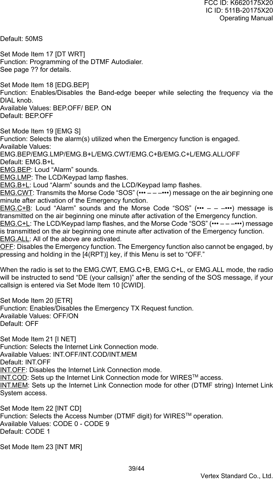 FCC ID: K6620175X20IC ID: 511B-20175X20Operating Manual 39/44Vertex Standard Co., Ltd.Default: 50MSSet Mode Item 17 [DT WRT]Function: Programming of the DTMF Autodialer.See page ?? for details.Set Mode Item 18 [EDG.BEP]Function: Enables/Disables the Band-edge beeper while selecting the frequency via theDIAL knob.Available Values: BEP.OFF/ BEP. ONDefault: BEP.OFFSet Mode Item 19 [EMG S]Function: Selects the alarm(s) utilized when the Emergency function is engaged.Available Values:EMG.BEP/EMG.LMP/EMG.B+L/EMG.CWT/EMG.C+B/EMG.C+L/EMG.ALL/OFFDefault: EMG.B+LEMG.BEP: Loud “Alarm” sounds.EMG.LMP: The LCD/Keypad lamp flashes.EMG.B+L: Loud “Alarm” sounds and the LCD/Keypad lamp flashes.EMG.CWT: Transmits the Morse Code “SOS” (••• – – –•••) message on the air beginning oneminute after activation of the Emergency function.EMG.C+B: Loud “Alarm” sounds and the Morse Code “SOS” (••• – – –•••) message istransmitted on the air beginning one minute after activation of the Emergency function.EMG.C+L: The LCD/Keypad lamp flashes, and the Morse Code “SOS” (••• – – –•••) messageis transmitted on the air beginning one minute after activation of the Emergency function.EMG.ALL: All of the above are activated.OFF: Disables the Emergency function. The Emergency function also cannot be engaged, bypressing and holding in the [4(RPT)] key, if this Menu is set to “OFF.”When the radio is set to the EMG.CWT, EMG.C+B, EMG.C+L, or EMG.ALL mode, the radiowill be instructed to send “DE (your callsign)” after the sending of the SOS message, if yourcallsign is entered via Set Mode Item 10 [CWID].Set Mode Item 20 [ETR]Function: Enables/Disables the Emergency TX Request function.Available Values: OFF/ONDefault: OFFSet Mode Item 21 [I NET]Function: Selects the Internet Link Connection mode.Available Values: INT.OFF/INT.COD/INT.MEMDefault: INT.OFFINT.OFF: Disables the Internet Link Connection mode.INT.COD: Sets up the Internet Link Connection mode for WIRESTM access.INT.MEM: Sets up the Internet Link Connection mode for other (DTMF string) Internet LinkSystem access.Set Mode Item 22 [INT CD]Function: Selects the Access Number (DTMF digit) for WIRESTM operation.Available Values: CODE 0 - CODE 9Default: CODE 1Set Mode Item 23 [INT MR]