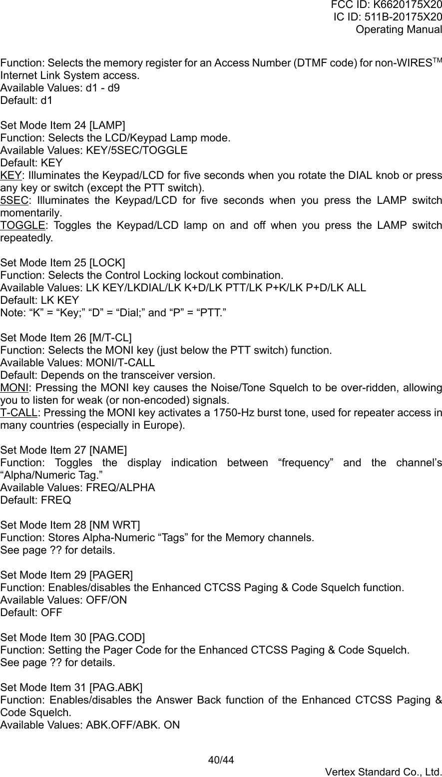 FCC ID: K6620175X20IC ID: 511B-20175X20Operating Manual 40/44Vertex Standard Co., Ltd.Function: Selects the memory register for an Access Number (DTMF code) for non-WIRESTMInternet Link System access.Available Values: d1 - d9Default: d1Set Mode Item 24 [LAMP]Function: Selects the LCD/Keypad Lamp mode.Available Values: KEY/5SEC/TOGGLEDefault: KEYKEY: Illuminates the Keypad/LCD for five seconds when you rotate the DIAL knob or pressany key or switch (except the PTT switch).5SEC: Illuminates the Keypad/LCD for five seconds when you press the LAMP switchmomentarily.TOGGLE: Toggles the Keypad/LCD lamp on and off when you press the LAMP switchrepeatedly.Set Mode Item 25 [LOCK]Function: Selects the Control Locking lockout combination.Available Values: LK KEY/LKDIAL/LK K+D/LK PTT/LK P+K/LK P+D/LK ALLDefault: LK KEYNote: “K” = “Key;” “D” = “Dial;” and “P” = “PTT.”Set Mode Item 26 [M/T-CL]Function: Selects the MONI key (just below the PTT switch) function.Available Values: MONI/T-CALLDefault: Depends on the transceiver version.MONI: Pressing the MONI key causes the Noise/Tone Squelch to be over-ridden, allowingyou to listen for weak (or non-encoded) signals.T-CALL: Pressing the MONI key activates a 1750-Hz burst tone, used for repeater access inmany countries (especially in Europe).Set Mode Item 27 [NAME]Function: Toggles the display indication between “frequency” and the channel’s“Alpha/Numeric Tag.”Available Values: FREQ/ALPHADefault: FREQSet Mode Item 28 [NM WRT]Function: Stores Alpha-Numeric “Tags” for the Memory channels.See page ?? for details.Set Mode Item 29 [PAGER]Function: Enables/disables the Enhanced CTCSS Paging &amp; Code Squelch function.Available Values: OFF/ONDefault: OFFSet Mode Item 30 [PAG.COD]Function: Setting the Pager Code for the Enhanced CTCSS Paging &amp; Code Squelch.See page ?? for details.Set Mode Item 31 [PAG.ABK]Function: Enables/disables the Answer Back function of the Enhanced CTCSS Paging &amp;Code Squelch.Available Values: ABK.OFF/ABK. ON