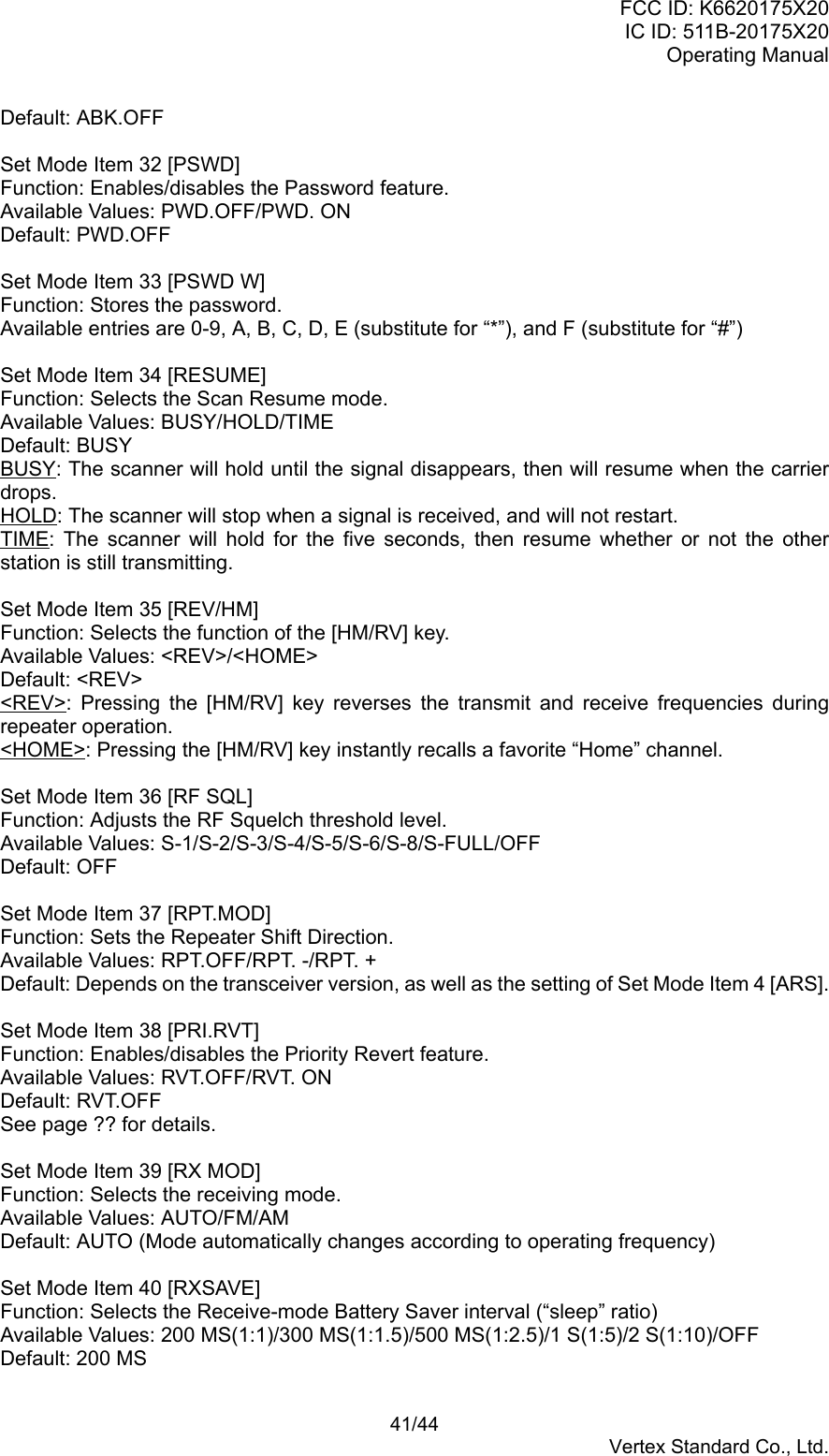 FCC ID: K6620175X20IC ID: 511B-20175X20Operating Manual 41/44Vertex Standard Co., Ltd.Default: ABK.OFFSet Mode Item 32 [PSWD]Function: Enables/disables the Password feature.Available Values: PWD.OFF/PWD. ONDefault: PWD.OFFSet Mode Item 33 [PSWD W]Function: Stores the password.Available entries are 0-9, A, B, C, D, E (substitute for “*”), and F (substitute for “#”)Set Mode Item 34 [RESUME]Function: Selects the Scan Resume mode.Available Values: BUSY/HOLD/TIMEDefault: BUSYBUSY: The scanner will hold until the signal disappears, then will resume when the carrierdrops.HOLD: The scanner will stop when a signal is received, and will not restart.TIME: The scanner will hold for the five seconds, then resume whether or not the otherstation is still transmitting.Set Mode Item 35 [REV/HM]Function: Selects the function of the [HM/RV] key.Available Values: &lt;REV&gt;/&lt;HOME&gt;Default: &lt;REV&gt;&lt;REV&gt;: Pressing the [HM/RV] key reverses the transmit and receive frequencies duringrepeater operation.&lt;HOME&gt;: Pressing the [HM/RV] key instantly recalls a favorite “Home” channel.Set Mode Item 36 [RF SQL]Function: Adjusts the RF Squelch threshold level.Available Values: S-1/S-2/S-3/S-4/S-5/S-6/S-8/S-FULL/OFFDefault: OFFSet Mode Item 37 [RPT.MOD]Function: Sets the Repeater Shift Direction.Available Values: RPT.OFF/RPT. -/RPT. +Default: Depends on the transceiver version, as well as the setting of Set Mode Item 4 [ARS].Set Mode Item 38 [PRI.RVT]Function: Enables/disables the Priority Revert feature.Available Values: RVT.OFF/RVT. ONDefault: RVT.OFFSee page ?? for details.Set Mode Item 39 [RX MOD]Function: Selects the receiving mode.Available Values: AUTO/FM/AMDefault: AUTO (Mode automatically changes according to operating frequency)Set Mode Item 40 [RXSAVE]Function: Selects the Receive-mode Battery Saver interval (“sleep” ratio)Available Values: 200 MS(1:1)/300 MS(1:1.5)/500 MS(1:2.5)/1 S(1:5)/2 S(1:10)/OFFDefault: 200 MS