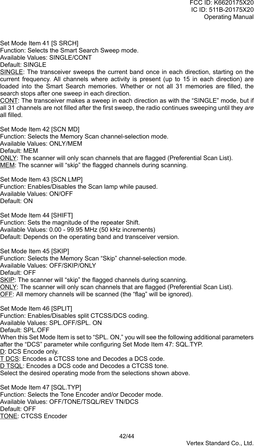 FCC ID: K6620175X20IC ID: 511B-20175X20Operating Manual 42/44Vertex Standard Co., Ltd.Set Mode Item 41 [S SRCH]Function: Selects the Smart Search Sweep mode.Available Values: SINGLE/CONTDefault: SINGLESINGLE: The transceiver sweeps the current band once in each direction, starting on thecurrent frequency. All channels where activity is present (up to 15 in each direction) areloaded into the Smart Search memories. Whether or not all 31 memories are filled, thesearch stops after one sweep in each direction.CONT: The transceiver makes a sweep in each direction as with the “SINGLE” mode, but ifall 31 channels are not filled after the first sweep, the radio continues sweeping until they areall filled.Set Mode Item 42 [SCN MD]Function: Selects the Memory Scan channel-selection mode.Available Values: ONLY/MEMDefault: MEMONLY: The scanner will only scan channels that are flagged (Preferential Scan List).MEM: The scanner will “skip” the flagged channels during scanning.Set Mode Item 43 [SCN.LMP]Function: Enables/Disables the Scan lamp while paused.Available Values: ON/OFFDefault: ONSet Mode Item 44 [SHIFT]Function: Sets the magnitude of the repeater Shift.Available Values: 0.00 - 99.95 MHz (50 kHz increments)Default: Depends on the operating band and transceiver version.Set Mode Item 45 [SKIP]Function: Selects the Memory Scan “Skip” channel-selection mode.Available Values: OFF/SKIP/ONLYDefault: OFFSKIP: The scanner will “skip” the flagged channels during scanning.ONLY: The scanner will only scan channels that are flagged (Preferential Scan List).OFF: All memory channels will be scanned (the “flag” will be ignored).Set Mode Item 46 [SPLIT]Function: Enables/Disables split CTCSS/DCS coding.Available Values: SPL.OFF/SPL. ONDefault: SPL.OFFWhen this Set Mode Item is set to “SPL. ON,” you will see the following additional parametersafter the “DCS” parameter while configuring Set Mode Item 47: SQL.TYP.D: DCS Encode only.T DCS: Encodes a CTCSS tone and Decodes a DCS code.D TSQL: Encodes a DCS code and Decodes a CTCSS tone.Select the desired operating mode from the selections shown above.Set Mode Item 47 [SQL.TYP]Function: Selects the Tone Encoder and/or Decoder mode.Available Values: OFF/TONE/TSQL/REV TN/DCSDefault: OFFTONE: CTCSS Encoder