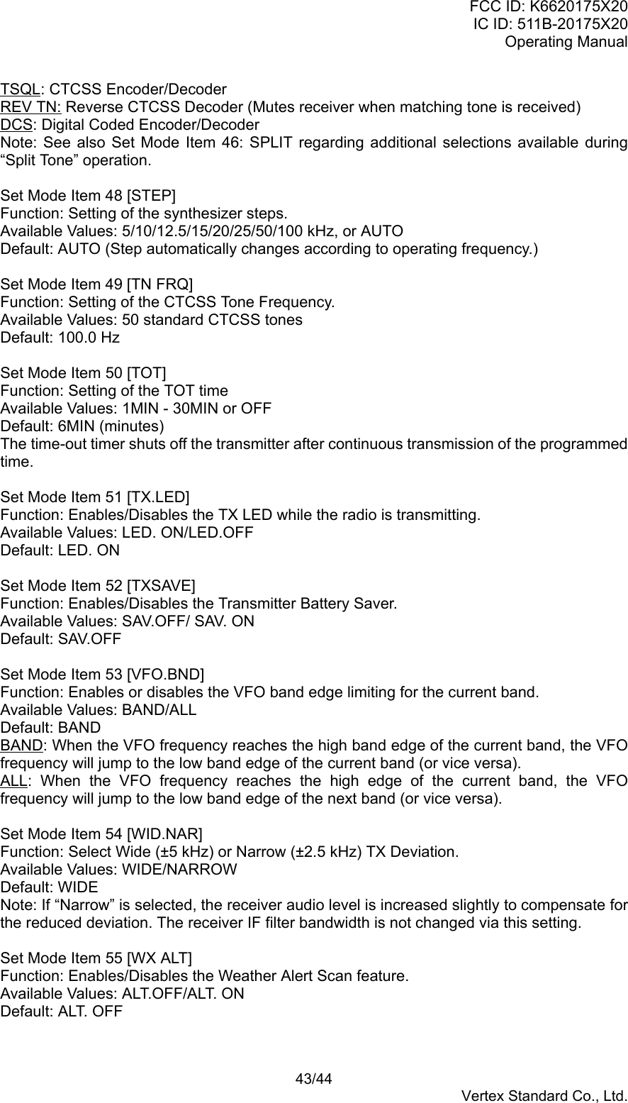 FCC ID: K6620175X20IC ID: 511B-20175X20Operating Manual 43/44Vertex Standard Co., Ltd.TSQL: CTCSS Encoder/DecoderREV TN: Reverse CTCSS Decoder (Mutes receiver when matching tone is received)DCS: Digital Coded Encoder/DecoderNote: See also Set Mode Item 46: SPLIT regarding additional selections available during“Split Tone” operation.Set Mode Item 48 [STEP]Function: Setting of the synthesizer steps.Available Values: 5/10/12.5/15/20/25/50/100 kHz, or AUTODefault: AUTO (Step automatically changes according to operating frequency.)Set Mode Item 49 [TN FRQ]Function: Setting of the CTCSS Tone Frequency.Available Values: 50 standard CTCSS tonesDefault: 100.0 HzSet Mode Item 50 [TOT]Function: Setting of the TOT timeAvailable Values: 1MIN - 30MIN or OFFDefault: 6MIN (minutes)The time-out timer shuts off the transmitter after continuous transmission of the programmedtime.Set Mode Item 51 [TX.LED]Function: Enables/Disables the TX LED while the radio is transmitting.Available Values: LED. ON/LED.OFFDefault: LED. ONSet Mode Item 52 [TXSAVE]Function: Enables/Disables the Transmitter Battery Saver.Available Values: SAV.OFF/ SAV. ONDefault: SAV.OFFSet Mode Item 53 [VFO.BND]Function: Enables or disables the VFO band edge limiting for the current band.Available Values: BAND/ALLDefault: BANDBAND: When the VFO frequency reaches the high band edge of the current band, the VFOfrequency will jump to the low band edge of the current band (or vice versa).ALL: When the VFO frequency reaches the high edge of the current band, the VFOfrequency will jump to the low band edge of the next band (or vice versa).Set Mode Item 54 [WID.NAR]Function: Select Wide (±5 kHz) or Narrow (±2.5 kHz) TX Deviation.Available Values: WIDE/NARROWDefault: WIDENote: If “Narrow” is selected, the receiver audio level is increased slightly to compensate forthe reduced deviation. The receiver IF filter bandwidth is not changed via this setting.Set Mode Item 55 [WX ALT]Function: Enables/Disables the Weather Alert Scan feature.Available Values: ALT.OFF/ALT. ONDefault: ALT. OFF