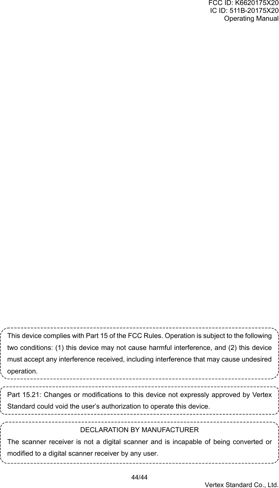 FCC ID: K6620175X20IC ID: 511B-20175X20Operating Manual 44/44Vertex Standard Co., Ltd.This device complies with Part 15 of the FCC Rules. Operation is subject to the followingtwo conditions: (1) this device may not cause harmful interference, and (2) this devicemust accept any interference received, including interference that may cause undesiredoperation.Part 15.21: Changes or modifications to this device not expressly approved by VertexStandard could void the user’s authorization to operate this device.DECLARATION BY MANUFACTURERThe scanner receiver is not a digital scanner and is incapable of being converted ormodified to a digital scanner receiver by any user.